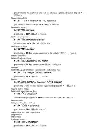 provavelmente procedente de uma raiz não utilizada significando juntar em; DITAT -
534b; n m
1) despensa, celeiro
04201 ‫מזוזה‬ m ̂ezuwzah ou ‫מזזה‬ m ̂ezuzah
procedente da mesma raiz que 2123; DITAT - 535b; n f
1) ombreira, umbral
04202 ‫מזון‬ mazown
procedente de 2109; DITAT - 539a; n m
1) alimento, sustento
04203 ‫מזון‬ mazown (aramaico)
correspondente a 4202; DITAT - 2705a; n m
1) alimento, comida
04204 ‫מזור‬ mazowr
procedente de 2114 no sentido de desviar-se da verdade; DITAT - 1175a; n m
1) rede, armadilha
1a) significado duvidoso
04205 ‫מזור‬ mazowr ou ‫מזר‬ mazor
procedente de 2115 no sentido de atar; DITAT - 543c; n m
1) ferida
1a) ferida (fig. de ferimentos ou sofrimentos de Israel ou Judá)
04206 ‫מזיח‬ maziyach ou ‫מזח‬ mezach
procedente de 2118; DITAT - 1172a; n m
1) cinto
04207 ‫מזלג‬ mazleg ou (feminino) ‫מזלגה‬ mizlagah
procedente de uma raiz não utilizada significando parar; DITAT - 552a; n m
1) garfo de três dentes
1a) um instrumento de sacrifício
04208 ‫מזלה‬ mazzalah
aparentemente procedente de 5140 no sentido de chuva; DITAT - 1173; n f
1) constelações
1a) signos do zodíaco (talvez)
04209 ‫מזמה‬ m ̂ezimmah
procedente de 2161; DITAT - 556c; n f
1) propósito, discrição, plano, trama
1a) propósito
1b) discrição
1c) planos (maus)
04210 ‫מזמור‬ mizmowr
procedente de 2167; DITAT - 558c; n m
 