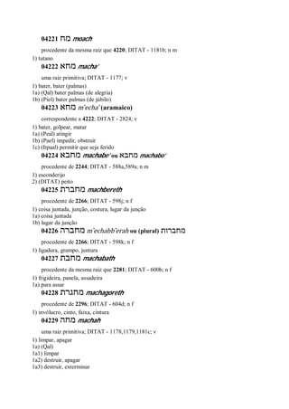 04221 ‫מח‬ moach
procedente da mesma raiz que 4220; DITAT - 1181b; n m
1) tutano
04222 ‫מחא‬ macha’
uma raiz primitiva; DITAT - 1177; v
1) bater, bater (palmas)
1a) (Qal) bater palmas (de alegria)
1b) (Piel) bater palmas (de júbilo)
04223 ‫מחא‬ m ̂echa’ (aramaico)
correspondente a 4222; DITAT - 2824; v
1) bater, golpear, matar
1a) (Peal) atingir
1b) (Pael) impedir, obstruir
1c) (Itpaal) permitir que seja ferido
04224 ‫מחבא‬ machabe’ ou ‫מחבא‬ machabo’
procedente de 2244; DITAT - 588a,589a; n m
1) esconderijo
2) (DITAT) peito
04225 ‫מחברת‬ machbereth
procedente de 2266; DITAT - 598j; n f
1) coisa juntada, junção, costura, lugar da junção
1a) coisa juntada
1b) lugar da junção
04226 ‫מחברה‬ m ̂echabb ̂erah ou (plural) ‫מחברות‬
procedente de 2266; DITAT - 598k; n f
1) ligadura, grampo, juntura
04227 ‫מחבת‬ machabath
procedente da mesma raiz que 2281; DITAT - 600b; n f
1) frigideira, panela, assadeira
1a) para assar
04228 ‫מחגרת‬ machagoreth
procedente de 2296; DITAT - 604d; n f
1) invólucro, cinto, faixa, cintura
04229 ‫מחה‬ machah
uma raiz primitiva; DITAT - 1178,1179,1181c; v
1) limpar, apagar
1a) (Qal)
1a1) limpar
1a2) destruir, apagar
1a3) destruir, exterminar
 