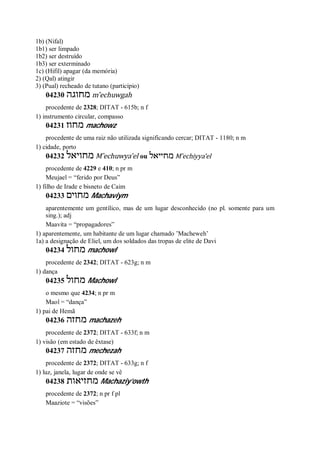 1b) (Nifal)
1b1) ser limpado
1b2) ser destruído
1b3) ser exterminado
1c) (Hifil) apagar (da memória)
2) (Qal) atingir
3) (Pual) recheado de tutano (particípio)
04230 ‫מחוגה‬ m ̂echuwgah
procedente de 2328; DITAT - 615b; n f
1) instrumento circular, compasso
04231 ‫מחוז‬ machowz
procedente de uma raiz não utilizada significando cercar; DITAT - 1180; n m
1) cidade, porto
04232 ‫מחויאל‬ M ̂echuwya’el ou ‫מחייאל‬ M ̂echiyya’el
procedente de 4229 e 410; n pr m
Meujael = “ferido por Deus”
1) filho de Irade e bisneto de Caim
04233 ‫מחוים‬ Machaviym
aparentemente um gentílico, mas de um lugar desconhecido (no pl. somente para um
sing.); adj
Maavita = “propagadores”
1) aparentemente, um habitante de um lugar chamado ’Macheweh’
1a) a designação de Eliel, um dos soldados das tropas de elite de Davi
04234 ‫מחול‬ machowl
procedente de 2342; DITAT - 623g; n m
1) dança
04235 ‫מחול‬ Machowl
o mesmo que 4234; n pr m
Maol = “dança”
1) pai de Hemã
04236 ‫מחזה‬ machazeh
procedente de 2372; DITAT - 633f; n m
1) visão (em estado de êxtase)
04237 ‫מחזה‬ mechezah
procedente de 2372; DITAT - 633g; n f
1) luz, janela, lugar de onde se vê
04238 ‫מחזיאות‬ Machaziy’owth
procedente de 2372; n pr f pl
Maaziote = “visões”
 
