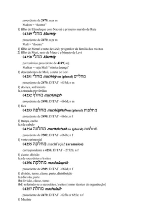procedente de 2470; n pr m
Malom = “doente”
1) filho de Elimeleque com Naomi e primeiro marido de Rute
04249 ‫מחלי‬ Machliy
procedente de 2470; n pr m
Mali = “doente”
1) filho de Merari e neto de Levi; progenitor da família dos malitas
2) filho de Musi, neto de Merari, e bisneto de Levi
04250 ‫מחלי‬ Machliy
patronímico procedente de 4249; adj
Malitas = veja Mali “minha doença”
1) descendentes de Mali, o neto de Levi
04251 ‫מחלי‬ machluy ou (plural) ‫מחליים‬
procedente de 2470; DITAT - 655d; n m
1) doença, sofrimento
1a) causada por feridas
04252 ‫מחלף‬ machalaph
procedente de 2498; DITAT - 666d; n m
1) faca
04253 ‫מחלפה‬ machlaphah ou (plural) ‫מחלפות‬
procedente de 2498; DITAT - 666e; n f
1) trança, cacho
1a) de cabelo
04254 ‫מחלצה‬ machalatsah ou (plural) ‫מחלצות‬
procedente de 2502; DITAT - 667b; n f
1) veste cerimonial
04255 ‫מחלקה‬ machl ̂eqah (aramaico)
correspondente a 4256; DITAT - 2732b; n f
1) classe, divisão
1a) de sacerdotes e levitas
04256 ‫מחלקת‬ machaloqeth
procedente de 2505; DITAT - 669d; n f
1) divisão, turno, classe, parte, distribuicão
1a) divisão, parte
1b) divisão, classe, turno
1b1) referindo-se a sacerdotes, levitas (termo técnico de organização)
04257 ‫מחלת‬ machalath
procedente de 2470; DITAT - 623h or 655c; n f
1) Maalate
 