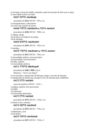 1) um lugar oa leste do Jordão, nomeado a partir do encontro de Jacó com os anjos
2) uma cidade levítica em Gade
04267 ‫מחנק‬ machanaq
procedente de 2614; DITAT - 697a; n m
1) estrangulamento, sufocamento
1a) como uma maneira de morrer
04268 ‫מחסה‬ machaceh ou ‫מחסה‬ machceh
procedente de 2620; DITAT - 700b; n m
1) refúgio, abrigo
1a) da chuva ou temporal, do perigo
1b) de falsidade
04269 ‫מחסום‬ machcowm
procedente de 2629; DITAT - 702a; n m
1) mordaça
04270 ‫מחסור‬ machcowr ou ‫מחסר‬ machcor
procedente de 2637; DITAT - 705e; n m
1) necessidade, pobreza, coisa necessária
1a) necessidade, coisa necessária
1b) falta, carência
1c) necessidade, pobreza
04271 ‫מחסיה‬ Machceyah
procedente de 4268 e 3050; n pr m
Maaséias = “Javé é um abrigo”
1) um sacerdote e antepassado de Baruque, amigo e escrivão de Jeremias
2) antepassado de Seraías que carregou o livro de Jeremias para a Babilônia
04272 ‫מחץ‬ machats
uma raiz primitiva; DITAT - 1183; v
1) golpear, quebrar, ferir gravemente
1a) (Qal)
1a1) destroçar
1a2) destruição (particípio)
04273 ‫מחץ‬ machats
procedente de 4272; DITAT - 1183a; n m
1) ferida severa, contusão
04274 ‫מחצב‬ machtseb
procedente de 2672; DITAT - 718a; n m
1) talhamento, corte
1a) de pedras
04275 ‫מחצה‬ mechetsah
procedente de 2673; DITAT - 719d; n f
 