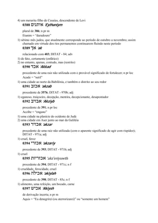 4) um merarita filho de Cusaías, descendente de Levi
0388 ‫אי‬‫תנים‬ ’Eythaniym
plural de 386; n pr m
Etanim = “duradouro”
1) sétimo mês judeu, que atualmente corresponde ao período de outubro a novembro; assim
chamado em virtude dos rios permanentes continuarem fluindo neste período
0389 ‫אך‬ ’ak
relacionado com 403; DITAT - 84; adv
1) de fato, certamente (enfático)
2) no entanto, apenas, contudo, mas (restrito)
0390 ‫אכד‬ ’Akkad
procedente de uma raiz não utilizada com o provável significado de fortalecer; n pr loc
Acade = “sutil”
1) uma cidade ao norte da Babilônia, e também o distrito ao seu redor
0391 ‫אכזב‬ ’akzab
procedente de 3576; DITAT - 970b; adj
1) eganoso, traiçoeiro, decepção, mentira, decepcionante, desapontador
0392 ‫אבזיב‬ ’Akziyb
procedente de 391; n pr loc
Aczibe = “engano”
1) uma cidade na planície do ocidente de Judá
2) uma cidade em Aser junto ao mar da Galiléia
0393 ‫אכזיר‬ ’akzar
procedente de uma raiz não utilizada (com o aparente significado de agir com rispidez);
DITAT - 971a; adj
1) cruel, feroz
0394 ‫אכזרי‬ ’akzariy
procedente de 393; DITAT - 971b; adj
1) cruel
0395 ‫אכזריות‬ ’akz ̂eriyuwth
procedente de 394; DITAT - 971c; n f
1) crueldade, ferocidade, cruel
0396 ‫אכילה‬ ’akiylah
procedente de 398; DITAT - 85c; n f
1) alimento, uma refeição, um bocado, carne
0397 ‫אכיש‬ ’Akiysh
de derivação incerta; n pr m
Aquis = “Eu denegrirei (ou aterrorizarei)” ou “somente um homem”
 