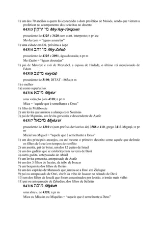 1) um dos 70 anciãos a quem foi concedido o dom profético de Moisés, sendo que vieram a
profetizar no acampamento dos israelitas no deserto
04313 ‫ירקון‬ ‫מי‬ Mey hay-Yarqown
procedente de 4325 e 3420 com o art. interposto; n pr loc
Me-Jarcom = “águas amarelas”
1) uma cidade em Dã, próxima a Jope
04314 ‫זהב‬ ‫מי‬ Mey Zahab
procedente de 4325 e 2091, água dourada; n pr m
Me-Zaabe = “águas douradas”
1) pai de Matrede e avô de Meetabel, a esposa de Hadade, o último rei mencionado de
Edom
04315 ‫מיטב‬ meytab
procedente de 3190; DITAT - 863a; n m
1) o melhor
1a) como superlativo
04316 ‫מיכא‬ Miyka’
uma variação para 4318; n pr m
Mica = “aquele que é semelhante a Deus”
1) filho de Mefibosete
2) um levita que assinou a aliança com Neemias
3) pai de Matanias, um levita gersonita e descendente de Asafe
04317 ‫מיכאל‬ Miyka’el
procedente de 4310 e (com prefixo derivativo de) 3588 e 410, grego 3413 Μιχαηλ; n pr
m
Micael ou Miguel = “aquele que é semelhante a Deus”
1) um dos principais arcanjos, ou até mesmo o primeiro descrito como aquele que defende
os filhos de Israel em tempos de conflito
2) um aserita, pai de Setur, um dos 12 espias de Israel
3) um dos gaditas que se estabeleceram na terra de Basã
4) outro gadita, antepassado de Abiail
5) um levita gersonita, antepassado de Asafe
6) um dos 5 filhos de Izraías, da tribo de Issacar
7) um benjamita dos filhos de Berias
8) um dos capitães de Manassés que juntou-se a Davi em Ziclague
9) pai ou antepassado de Onri, chefe da tribo de Issacar no reinado de Davi
10) um dos filhos de Josafá que foram assassinados por Jeorão, o irmão mais velho
11) pai ou antepassado de Zebadias, dos filhos de Sefatias
04318 ‫מיכה‬ Miykah
uma abrev. de 4320; n pr m
Mica ou Micaías ou Miquéias = “aquele que é semelhante a Deus”
 