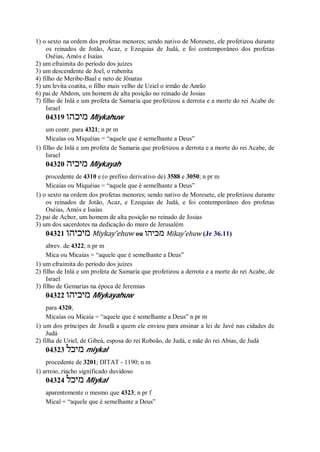 1) o sexto na ordem dos profetas menores; sendo nativo de Moresete, ele profetizou durante
os reinados de Jotão, Acaz, e Ezequias de Judá, e foi contemporâneo dos profetas
Oséias, Amós e Isaías
2) um efraimita do período dos juízes
3) um descendente de Joel, o rubenita
4) filho de Meribe-Baal e neto de Jônatas
5) um levita coatita, o filho mais velho de Uziel o irmão de Anrão
6) pai de Abdom, um homem de alta posição no reinado de Josias
7) filho de Inlá e um profeta de Samaria que profetizou a derrota e a morte do rei Acabe de
Israel
04319 ‫מיכהו‬ Miykahuw
um contr. para 4321; n pr m
Micaías ou Miquéias = “aquele que é semelhante a Deus”
1) filho de Inlá e um profeta de Samaria que profetizou a derrota e a morte do rei Acabe, de
Israel
04320 ‫מיכיה‬ Miykayah
procedente de 4310 e (o prefixo derivativo de) 3588 e 3050; n pr m
Micaías ou Miquéias = “aquele que é semelhante a Deus”
1) o sexto na ordem dos profetas menores; sendo nativo de Moresete, ele profetizou durante
os reinados de Jotão, Acaz, e Ezequias de Judá, e foi contemporâneo dos profetas
Oséias, Amós e Isaías
2) pai de Acbor, um homem de alta posição no reinado de Josias
3) um dos sacerdotes na dedicação do muro de Jerusalém
04321 ‫מיכיהו‬ Miykay ̂ehuw ou ‫מכיהו‬ Mikay ̂ehuw (Jr 36.11)
abrev. de 4322; n pr m
Mica ou Micaías = “aquele que é semelhante a Deus”
1) um efraimita do período dos juízes
2) filho de Inlá e um profeta de Samaria que profetizou a derrota e a morte do rei Acabe, de
Israel
3) filho de Gemarias na época de Jeremias
04322 ‫מיכיהו‬ Miykayahuw
para 4320;
Micaías ou Micaía = “aquele que é semelhante a Deus” n pr m
1) um dos príncipes de Josafá a quem ele enviou para ensinar a lei de Javé nas cidades de
Judá
2) filha de Uriel, de Gibeá, esposa do rei Roboão, de Judá, e mãe do rei Abias, de Judá
04323 ‫מיכל‬ miykal
procedente de 3201; DITAT - 1190; n m
1) arroio, riacho significado duvidoso
04324 ‫מיכל‬ Miykal
aparentemente o mesmo que 4323; n pr f
Mical = “aquele que é semelhante a Deus”
 