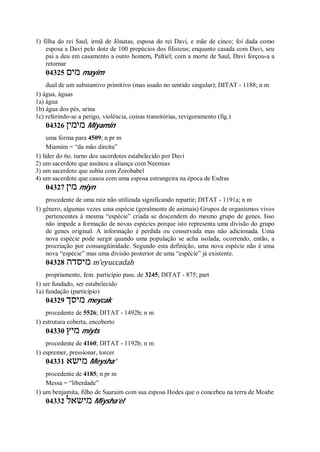 1) filha do rei Saul, irmã de Jônatas, esposa do rei Davi, e mãe de cinco; foi dada como
esposa a Davi pelo dote de 100 prepúcios dos filisteus; enquanto casada com Davi, seu
pai a deu em casamento a outro homem, Paltiel; com a morte de Saul, Davi forçou-a a
retornar
04325 ‫מים‬ mayim
dual de um substantivo primitivo (mas usado no sentido singular); DITAT - 1188; n m
1) água, águas
1a) água
1b) água dos pés, urina
1c) referindo-se a perigo, violência, coisas transitórias, revigoramento (fig.)
04326 ‫מימין‬ Miyamin
uma forma para 4509; n pr m
Miamim = “da mão direita”
1) líder do 6o. turno dos sacerdotes estabelecido por Davi
2) um sacerdote que assinou a aliança com Neemias
3) um sacerdote que subiu com Zorobabel
4) um sacerdote que casou com uma esposa estrangeira na época de Esdras
04327 ‫מין‬ miyn
procedente de uma raiz não utilizada significando repartir; DITAT - 1191a; n m
1) gênero, algumas vezes uma espécie (geralmente de animais) Grupos de organismos vivos
pertencentes à mesma “espécie” criada se descendem do mesmo grupo de genes. Isso
não impede a formação de novas espécies porque isto representa uma divisão do grupo
de genes original. A informação é perdida ou conservada mas não adicionada. Uma
nova espécie pode surgir quando uma população se acha isolada, ocorrendo, então, a
procriação por consangüínidade. Segundo esta definição, uma nova espécie não é uma
nova “espécie” mas uma divisão posterior de uma “espécie” já existente.
04328 ‫מיסדה‬ m ̂eyuccadah
propriamente, fem. particípio pass. de 3245; DITAT - 875; part
1) ser fundado, ser estabelecido
1a) fundação (particípio)
04329 ‫מיסך‬ meycak
procedente de 5526; DITAT - 1492b; n m
1) estrutura coberta, encoberto
04330 ‫מיץ‬ miyts
procedente de 4160; DITAT - 1192b; n m
1) espremer, pressionar, torcer
04331 ‫מישא‬ Meysha’
procedente de 4185; n pr m
Messa = “liberdade”
1) um benjamita, filho de Saaraim com sua esposa Hodes que o concebeu na terra de Moabe
04332 ‫מישאל‬ Miysha’el
 