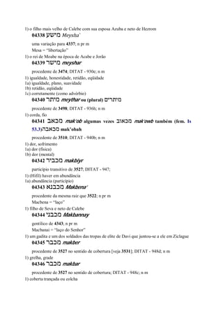 1) o filho mais velho de Calebe com sua esposa Azuba e neto de Hezrom
04338 ‫מישע‬ Meysha ̀
uma variação para 4337; n pr m
Mesa = “libertação”
1) o rei de Moabe na época de Acabe e Jorão
04339 ‫מישר‬ meyshar
procedente de 3474; DITAT - 930e; n m
1) igualdade, honestidade, retidão, eqüidade
1a) igualdade, plano, suavidade
1b) retidão, eqüidade
1c) corretamente (como advérbio)
04340 ‫מיתר‬ meythar ou (plural) ‫מיתרים‬
procedente de 3498; DITAT - 936h; n m
1) corda, fio
04341 ‫מכאב‬ mak’ob algumas vezes ‫מכאוב‬ mak’owb também (fem. Is
53.3)‫מכאבה‬ mak’obah
procedente de 3510; DITAT - 940b; n m
1) dor, sofrimento
1a) dor (física)
1b) dor (mental)
04342 ‫מכביר‬ makbiyr
particípio transitivo de 3527; DITAT - 947;
1) (Hifil) haver em abundância
1a) abundância (particípio)
04343 ‫מכבנא‬ Makbena’
procedente da mesma raiz que 3522; n pr m
Macbena = “laço”
1) filho de Seva e neto de Calebe
04344 ‫מכבני‬ Makbannay
gentílico de 4343; n pr m
Macbanai = “laço do Senhor”
1) um gadita e um dos soldados das tropas de elite de Davi que juntou-se a ele em Ziclague
04345 ‫מכבר‬ makber
procedente de 3527 no sentido de cobertura [veja 3531]; DITAT - 948d; n m
1) grelha, grade
04346 ‫מכבר‬ makbar
procedente de 3527 no sentido de cobertura; DITAT - 948c; n m
1) coberta trançada ou colcha
 