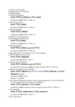 1) ser baixo, ser humilhado
1a) (Qal) ser baixo, ser humilhado
1b) (Nifal) afundar
1c) (Hofal) ser rebaixado
04356 ‫מכלאה‬ mikla’ah ou ‫מכלה‬ miklah
procedente de 3607; DITAT - 980c; n m
1) aprisco, área cercada
04357 ‫מכלה‬ miklah
procedente de 3615; DITAT - 982d; n f
1) plenitude, perfeição
04358 ‫מכלול‬ miklowl
procedente de 3634; DITAT - 985c; n m
1) perfeição, veste magnífica adv
2) perfeitamente, magnificamente
04359 ‫מכלל‬ miklal
procedente de 3634; DITAT - 985e; n m
1) plenitude, perfeição
04360 ‫מכלל‬ miklul ou (plural) ‫מכללים‬
procedente de 3634; DITAT - 985d; n m
1) algo aperfeiçoado, coisa perfeita, veste ou tecido magnífico
2) (DITAT) todos os tipos de coisas
04361 ‫מכלת‬ makkoleth
procedente de 398; DITAT - 85g; n f
1) alimento, gênero alimentício
04362 ‫מכמן‬ mikman ou (plural) ‫מכמנים‬
procedente da mesma raiz que 3646 no sentido de ocultar; DITAT - 991a; n m
1) depósitos escondidas, tesouro escondido
04363 ‫מכמס‬ Mikmac (Ed 2.27; Ne 7.31) ou ‫מכמש‬ Mikmash; ou ‫מכמשׂ‬
Mikmash (Ne 11.31)
procedente de 3647; n pr loc
Micmás = “escondido”
1) uma cidade em Benjamim, próxima a Ramá e aproximadamente a 16 km (10 milhas) ao
norte de Jerusalém; provavelmente a atual ’Mukhmas’
04364 ‫מכמר‬ makmar ou ‫מכמר‬ mikmor
procedente de 3648 no sentido de escurecer através do calor; DITAT - 995b; n m
1) rede, armadilha
04365 ‫מכמרת‬ mikmereth ou ‫מכמרת‬ mikmoreth
procedente de 4364; DITAT - 995c; n f
1) rede, rede de pesca
 