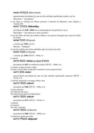 04366 ‫מכמתת‬ Mikm ̂ethath
aparentemente procedente de uma raiz não utilizada significando ocultar; n pr loc
Micmetate = “esconderijo”
1) um lugar no nordeste de Efraim, próximo à fronteira de Manassés, entre Siquém e
Taanate-Siló
04367 ‫מכנדבי‬ Maknadbay
procedente de 4100 e 5068 com a interposição de uma partícula; n pr m
Macnadbai = “ele rebaixou os meus queridos”
1) um dos filhos de Bani que mandou embora a sua esposa estrangeira por causa da ordem
de Esdras
04368 ‫מכנה‬ M ̂ekonah
o mesmo que 4350; n pr loc
Mecona = “fundação”
1) uma das cidades que foram reabitadas após do retorno do exílio
04369 ‫מכנה‬ m ̂ekunah
o mesmo que 4350; DITAT - 964d; n f
1) suporte
04370 ‫מכנס‬ miknac ou (dual) ‫מכנסים‬
procedente de 3647 no sentido de ocultar; DITAT - 1000a; n m
1) calções, roupas de baixo, calças
1a) uma veste de linho usada pelos sacerdotes como roupa de baixo
04371 ‫מכס‬ mekec
provavelmente procedente de uma raiz não utilizada significando enumerar; DITAT -
1014a; n m
1) cálculo, proporção a ser paga, tributo, taxa
04372 ‫מכסה‬ mikceh
procedente de 3680; DITAT - 1008c; n m
1) uma cobertura
1a) cobertura (da arca)
1b) cobertura (de peles do tabernáculo)
04373 ‫מכסה‬ mikcah
procedente de 4371; DITAT - 1014b; n f
1) cálculo
1a) número
1b) valor, avaliação
04374 ‫מכסה‬ m ̂ekacceh
procedente de 3680; DITAT - 1008d; n m
1) cobertura, aquilo que cobre
04375 ‫מכפלה‬ Makpelah
 