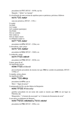 procedente de 3717; DITAT - 1019b; n pr loc
Macpela = “dobro” ou “porção”
1) a localização de uma caverna de sepultura para os patriarcas, próxima a Hebrom
04376 ‫מכר‬ makar
uma raiz primitiva; DITAT - 1194; v
1) vender
1a) (Qal)
1a1) vender
1a2) vendedor (particípio)
1b) (Nifal)
1b1) ser vendido
1b2) vender-se
1b3) ser dado à morte
1c) (Hitpael) vender-se
04377 ‫מכר‬ meker
procedente de 4376; DITAT - 1194a; n m
1) mercadoria, valor, preço
04378 ‫מכר‬ makkar
procedente de 5234; DITAT - 1368f; n m
1) conhecido, amigo
04379 ‫מכרה‬ mikreh
procedente de 3738; DITAT - 1033b; n m
1) poço, poço de sal
1a) significado incerto
04380 ‫מכרה‬ m ̂ekerah
provavelmente procedente da mesma raiz que 3564 no sentido de punhalada; DITAT -
1194d; n f
1) espadas, armas, planos
1a) significado dúbio
04381 ‫מכרי‬ Mikriy
procedente de 4376; n pr m
Micri = “digno de preço”
1) antepassado de Elá, um dos líderes de Benjamim
04382 ‫מכרתי‬ M ̂ekerathiy
gentílico procedente de um nome não usado (o mesmo que 4380) de um lugar na
Palestina; adj
Mequeratita = “o homem da escavação” ou “o homem da ferramenta de cavar”
1) um nativo ou habitante de Mequerá
04383 ‫מכשול‬ mikshowl ou ‫מכשׂל‬ mikshol
procedente de 3782; DITAT - 1050c; n m
 