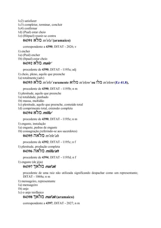 1c2) satisfazer
1c3) completar, terminar, concluir
1c4) confirmar
1d) (Pual) estar cheio
1e) (Hitpael) reunir-se contra
04391 ‫מלא‬ m ̂ela’ (aramaico)
correspondente a 4390; DITAT - 2826; v
1) encher
1a) (Peal) encher
1b) (Itpaal) estar cheio
04392 ‫מלא‬ male’
procedente de 4390; DITAT - 1195a; adj
1) cheio, pleno, aquilo que preenche
1a) totalmente (adv)
04393 ‫מלא‬ m ̂elo’ raramente ‫מלוא‬ m ̂elow’ ou ‫מלו‬ m ̂elow (Ez 41.8),
procedente de 4390; DITAT - 1195b; n m
1) plenitude, aquilo que preenche
1a) totalidade, punhado
1b) massa, multidão
1c) plenitude, aquilo que preenche, conteúdo total
1d) comprimento total, extensão completa
04394 ‫מלא‬ millu’
procedente de 4390; DITAT - 1195e; n m
1) engaste, instalação
1a) engaste, pedras de engaste
1b) consagração (referindo-se aos sacerdotes)
04395 ‫מלאה‬ m ̂ele’ah
procedente de 4392; DITAT - 1195c; n f
1) plenitude, produção completa
04396 ‫מלאה‬ millu’ah
procedente de 4394; DITAT - 1195d; n f
1) engaste (de jóia)
04397 ‫מלאך‬ mal’ak
procedente de uma raiz não utilizada significando despachar como um representante;
DITAT - 1068a; n m
1) mensageiro, representante
1a) mensageiro
1b) anjo
1c) o anjo teofânico
04398 ‫מלאך‬ mal’ak (aramaico)
correspondente a 4397; DITAT - 2827; n m
 