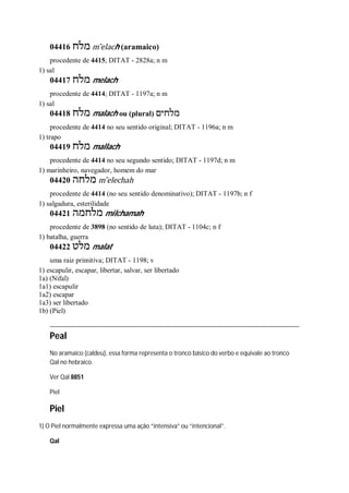04416 ‫מלח‬ m ̂elach (aramaico)
procedente de 4415; DITAT - 2828a; n m
1) sal
04417 ‫מלח‬ melach
procedente de 4414; DITAT - 1197a; n m
1) sal
04418 ‫מלח‬ malach ou (plural) ‫מלחים‬
procedente de 4414 no seu sentido original; DITAT - 1196a; n m
1) trapo
04419 ‫מלח‬ mallach
procedente de 4414 no seu segundo sentido; DITAT - 1197d; n m
1) marinheiro, navegador, homem do mar
04420 ‫מלחה‬ m ̂elechah
procedente de 4414 (no seu sentido denominativo); DITAT - 1197b; n f
1) salgadura, esterilidade
04421 ‫מלחמה‬ milchamah
procedente de 3898 (no sentido de luta); DITAT - 1104c; n f
1) batalha, guerra
04422 ‫מלט‬ malat
uma raiz primitiva; DITAT - 1198; v
1) escapulir, escapar, libertar, salvar, ser libertado
1a) (Nifal)
1a1) escapulir
1a2) escapar
1a3) ser libertado
1b) (Piel)
Peal
No aramaico (caldeu), essa forma representa o tronco básico do verbo e equivale ao tronco
Qal no hebraico.
Ver Qal 8851
Piel
Piel
1) O Piel normalmente expressa uma ação “intensiva” ou “intencional”.
Qal
 