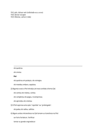 1b1) pôr, deixar sair (referindo-se a ovos)
1b2) deixar escapar
1b3) libertar, salvar (vida)
ele quebrou
ele enviou
Piel
ele quebrou em pedaços, ele esmagou
ele mandou embora, expulsou
2) Algumas vezes o Piel introduz um novo sentido à forma Qal.
ele contou ele relatou, contou
ele completou ele pagou, recompensou
ele aprendeu ele ensinou
3) O Piel expressa uma ação “repetida” ou “prolongada”.
ele pulou ele saltou, saltitou
4) Alguns verbos intransitivos no Qal tornam-se transitivos no Piel.
ser forte fortalecer, fortificar
tornar-se grande engrandecer
 