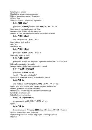 1a) alimento, comida
1b) objeto a ser devorado, consumido
1b1) por animais selvagens (figurativo)
1b2) em fogo
1b3) referindo-se a julgamento (figurativo)
0403 ‫אכן‬ ’aken
procedente de 3559 [compare com 3651]; DITAT - 86; adv
1) certamente, verdadeiramente, de fato
1a) na verdade, de fato (afirmativa forte)
1b) mas de fato, mas na verdade (enfatizando um contraste)
0404 ‫אכף‬ ’akaph
uma raiz primitiva; DITAT - 87; v
1) pressionar, urgir, dobrar
1a) (Qal)
1a1) ansiar por
0405 ‫אכף‬ ’ekeph
procedente de 404; DITAT - 87a; n m
1) pressão, urgência, fardo
0406 ‫אכר‬ ’ikkar
procedente de uma raiz não usada significando cavar; DITAT - 88a; n m
1) lavrador, agricultor, fazendeiro
1a) aquele que trabalha na terra mas não a possui
0407 ‫אכשף‬ ’Akshaph
procedente de 3784; n pr loc
Acsafe = “Eu serei enfeitiçado”
1) cidade no norte de Canaã ao pé do Monte Carmelo
0408 ‫אל‬ ’al
uma partícula negativa [ligada a 3808]; DITAT - 90; adv neg
1) não, nem, nem mesmo, nada (como desejo ou preferência)
1a) não!, por favor não! (com um verbo)
1b) não deixe acontecer (com um verbo subentendido)
1c) não (com substantivo)
1d) nada (como substantivo)
0409 ‫אל‬ ’al (aramaico)
correspondente a 408; DITAT - 2574; adv neg
1) não
0410 ‫אל‬ ’el
forma contrata de 352, grego 2241 ηλι e 1664 ελιουδ; DITAT - 93a; n m
1) deus, semelhante a deus, poderoso
1a) homens poderosos, homens de posição, valentes poderosos
1b) anjos
 