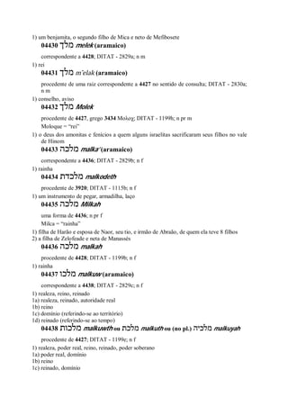 1) um benjamita, o segundo filho de Mica e neto de Mefibosete
04430 ‫מלך‬ melek (aramaico)
correspondente a 4428; DITAT - 2829a; n m
1) rei
04431 ‫מלך‬ m ̂elak (aramaico)
procedente de uma raiz correspondente a 4427 no sentido de consulta; DITAT - 2830a;
n m
1) conselho, aviso
04432 ‫מלך‬ Molek
procedente de 4427, grego 3434 Μολοχ; DITAT - 1199h; n pr m
Moloque = “rei”
1) o deus dos amonitas e fenícios a quem alguns israelitas sacrificaram seus filhos no vale
de Hinom
04433 ‫מלכה‬ malka’ (aramaico)
correspondente a 4436; DITAT - 2829b; n f
1) rainha
04434 ‫מלכדת‬ malkodeth
procedente de 3920; DITAT - 1115b; n f
1) um instrumento de pegar, armadilha, laço
04435 ‫מלכה‬ Milkah
uma forma de 4436; n pr f
Milca = “rainha”
1) filha de Harão e esposa de Naor, seu tio, e irmão de Abraão, de quem ela teve 8 filhos
2) a filha de Zelofeade e neta de Manassés
04436 ‫מלכה‬ malkah
procedente de 4428; DITAT - 1199b; n f
1) rainha
04437 ‫מלכו‬ malkuw (aramaico)
correspondente a 4438; DITAT - 2829c; n f
1) realeza, reino, reinado
1a) realeza, reinado, autoridade real
1b) reino
1c) domínio (referindo-se ao território)
1d) reinado (referindo-se ao tempo)
04438 ‫מלכות‬ malkuwth ou ‫מלכת‬ malkuth ou (no pl.) ‫מלכיה‬ malkuyah
procedente de 4427; DITAT - 1199e; n f
1) realeza, poder real, reino, reinado, poder soberano
1a) poder real, domínio
1b) reino
1c) reinado, domínio
 