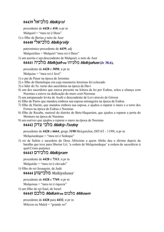 04439 ‫מלכיאל‬ Malkiy’el
procedente de 4428 e 410; n pr m
Malquiel = “meu rei é Deus”
1) o filho de Berias e neto de Aser
04440 ‫מלכיאלי‬ Malkiy’eliy
patronímico procedente de 4439; adj
Malquielitas = Malquiel “meu rei é Deus”
1) um aserita e um descendente de Malquiel, o neto de Aser
04441 ‫מלכיה‬ Malkiyah ou ‫מלכיהו‬ Malkiyahuw (Jr 38.6),
procedente de 4428 e 3050; n pr m
Malquias = “meu rei é Javé”
1) o pai de Pasur na época de Jeremias
2) o filho de Hameleque em cuja masmorra Jeremias foi colocado
3) o líder do 5o. turno dos sacerdotes na época de Davi
4) um dos sacerdotes que estava presente na leitura da lei por Esdras, selou a aliança com
Neemias e esteve na dedicação do muro com Neemias
5) um antepassado levita de Asafe e descendente de Levi através de Gérson
6) filho de Parós que mandou embora sua esposa estrangeira na época de Esdras
7) filho de Harim, que mandou embora sua esposa, e ajudou a reparar o muro e a torre dos
Fornos na época de Esdras e Neemias
8) filho de Recabe, maioral do distrito de Bete-Haquerám, que ajudou a reparar a porta do
Monturo na época de Neemias
9) um ourives que ajudou a reparar o muro na época de Neemias
04442 ‫צדק‬ ‫מלכי‬ Malkiy-Tsedeq
procedente de 4428 e 6664, grego 3198 Μελχισεδεκ; DITAT - 1199i; n pr m
Melquisedeque = “meu rei é Sedeque”
1) rei de Salém e sacerdote do Deus Altíssimo a quem Abrão deu o dízimo depois da
batalha que teve para libertar Ló; ’a ordem de Melquisedeque’ a ordem do sacerdócio à
qual Cristo pertence
04443 ‫מלכירם‬ Malkiyram
procedente de 4428 e 7311; n pr m
Malquirão = “meu rei é elevado”
1) filho do rei Jeoaquim, de Judá
04444 ‫מלכישוע‬ Malkiyshuwa ̀
procedente de 4428 e 7769; n pr m
Malquisua = “meu rei é riqueza”
1) um filho do rei Saul, de Israel
04445 ‫מלכם‬ Malkam ou ‫מלכום‬ Milkowm
procedente de 4428 para 4432; n pr m
Milcom ou Malcã = “grande rei”
 