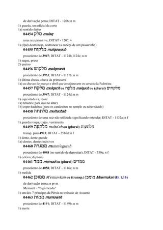 de derivação persa; DITAT - 1206; n m
1) guarda, um oficial da corte
1a) sentido dúbio
04454 ‫מלק‬ malaq
uma raiz primitiva; DITAT - 1207; v
1) (Qal) destroncar, destroncar (a cabeça de um passarinho)
04455 ‫מלקוח‬ malqowach
procedente de 3947; DITAT - 1124b,1124c; n m
1) saque, presa
2) queixo
04456 ‫מלקוש‬ malqowsh
procedente de 3953; DITAT - 1127b; n m
1) última chuva, chuva da primavera
1a) as chuvas de março e abril que amadurecem os cereais da Palestina
04457 ‫מלקח‬ melqach ou ‫מלקח‬ malqach ou (plural) ‫מלקחים‬
procedente de 3947; DITAT - 1124d; n m
1) espevitadeira, tenaz
1a) tenazes (para uso no altar)
1b) espevitadeiras (para os candeeiros no templo ou tabernáculo)
04458 ‫מלתחה‬ meltachah
procedente de uma raiz não utilizada significando estender; DITAT - 1132a; n f
1) guarda roupa, trajes, vestimenta
04459 ‫מלתעה‬ malta ̀ah ou (plural) ‫מלתעות‬
transp. para 4973; DITAT - 2516d; n f
1) dente, dente grande
1a) dentes, dentes incisivos
04460 ‫ממגרה‬ mamm ̂egurah
procedente de 4048 (no sentido de depositar); DITAT - 330e; n f
1) celeiro, depósito
04461 ‫ממד‬ memad ou (plural) ‫ממדים‬
procedente de 4058; DITAT - 1146c; n m
1) medida
04462 ‫ממוכן‬ M ̂emuwkan ou (transp.) ‫מומכן‬ Mowmukan (Et 1.16)
de derivação persa; n pr m
Memucã = “dignificado”
1) um dos 7 príncipes da Pérsia no reinado de Assuero
04463 ‫ממות‬ mamowth
procedente de 4191; DITAT - 1169b; n m
1) morte
 