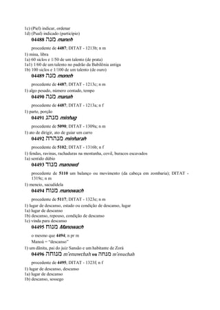 1c) (Piel) indicar, ordenar
1d) (Pual) indicado (particípio)
04488 ‫מנה‬ maneh
procedente de 4487; DITAT - 1213b; n m
1) mina, libra
1a) 60 siclos e 1/50 de um talento (de prata)
1a1) 1/60 de um talento no padrão da Babilônia antiga
1b) 100 siclos e 1/100 de um talento (de ouro)
04489 ‫מנה‬ moneh
procedente de 4487; DITAT - 1213c; n m
1) algo pesado, número contado, tempo
04490 ‫מנה‬ manah
procedente de 4487; DITAT - 1213a; n f
1) parte, porção
04491 ‫מנהג‬ minhag
procedente de 5090; DITAT - 1309a; n m
1) ato de dirigir, ato de guiar um carro
04492 ‫מנהרה‬ minharah
procedente de 5102; DITAT - 1316b; n f
1) fendas, ravinas, rachaduras na montanha, covil, buracos escavados
1a) sentido dúbio
04493 ‫מנוד‬ manowd
procedente de 5110 um balanço ou movimento (da cabeça em zombaria); DITAT -
1319c; n m
1) meneio, sacudidela
04494 ‫מנוח‬ manowach
procedente de 5117; DITAT - 1323e; n m
1) lugar de descanso, estado ou condição de descanso, lugar
1a) lugar de descanso
1b) descanso, repouso, condição de descanso
1c) vinda para descanso
04495 ‫מנוח‬ Manowach
o mesmo que 4494; n pr m
Manoá = “descanso”
1) um dãnita, pai do juiz Sansão e um habitante de Zorá
04496 ‫מנוחה‬ m ̂enuwchah ou ‫מנחה‬ m ̂enuchah
procedente de 4495; DITAT - 1323f; n f
1) lugar de descanso, descanso
1a) lugar de descanso
1b) descanso, sossego
 