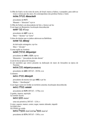 1) filho de Gadi e rei do reino do norte, de Israel; matou a Salum, o usurpador, para subir ao
trono e reinou por dez anos; foi contemporâneo dos profetas Oséias e Amós
04506 ‫מנחת‬ Manachath
procedente de 5117;
Manaate = “descanso” n pr m
1) filho de Sobal e um descendente de Seir, o horeu n pr loc
2) um lugar em Benjamim; localização desconhecida
04507 ‫מני‬ M ̂eniy
procedente de 4487; n pr m
Meni = “destino” ou “sorte”
1) deus do destino que os judeus adoravam na Babilônia
04508 ‫מני‬ Minniy
de derivação estrangeira; n pr loc
Mini = “divisão”
1) uma região na Armênia
04509 ‫מנימין‬ Minyamiyn
procedente de 4480 e 3225; n pr m
Miniamim = “procedente da mão direita”
1) um levita na época de Ezequias
2) um sacerdote que esteve presente na dedicação do muro de Jerusalém na época de
Neemias
04510 ‫מנין‬ minyan (aramaico)
procedente de 4483; DITAT - 2835b; n m
1) número
04511 ‫מנית‬ Minniyth
procedente da mesma raiz que 4482; n pr loc
Minite = “distribuição”
1) um lugar a leste do Jordão no território amonita; localização desconhecida
04512 ‫מנלה‬ minleh
procedente de 5239; DITAT - 1370a; n m
1) ganho, riqueza, aquisição
1a) sentido incerto
04513 ‫מנע‬ mana ̀
uma raiz primitiva; DITAT - 1216; v
1) reter, segurar, manter, conter, negar, manter afastado, impedir
1a) (Qal) reter
1b) (Nifal) ser retido
04514 ‫מנעול‬ man ̀uwl ou ‫מנעל‬ man ̀ul
procedente de 5274; DITAT - 1383c; n m
 