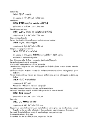 1) ferrolho
04515 ‫מנעל‬ man ̀al
procedente de 5274; DITAT - 1383d; n m
1) ferrolho
04516 ‫מנעם‬ man ̀am ou (plural) ‫מנעים‬
procedente de 5276; DITAT - 1384d; n m
1) guloseimas, petiscos
04517 ‫מנענע‬ m ̂ena ̀na ̀ ou (plural) ‫מנענעים‬
procedente de 5128; DITAT - 1328a; n m
1) um tipo de chocalho
1a) um tipo de chocalho usado como um instrumento musical
04518 ‫מנקית‬ m ̂enaqqiyth
procedente de 5352; DITAT - 1412d; n f
1) tigela ou taça para sacrifício
04519 ‫מנשה‬ M ̂enashsheh
procedente de 5382, grego 3128 Μανασσης; DITAT - 1217; n pr m
Manassés = “levando a esquecer”
1) o filho mais velho de José e progenitor da tribo de Manassés
1a) a tribo descendente de Manassés
1b) o território ocupado pela tribo de Manassés
2) filho do rei Ezequias, de Judá, e ele próprio, rei de Judá; ele foi a causa direta e imediata
para o exílio
3) um descendente de Paate-Moabe que mandou embora uma esposa estrangeira na época
de Esdras
4) um descendente de Hasum que mandou embora uma esposa estrangeira na época de
Esdras
04520 ‫מנשי‬ M ̂enashshiy
procedente de 4519; adj
Manassitas = Manassés “levando a esquecer”
1) descendentes de Manassés, filho de José e neto de Jacó
1a) usado somente a respeito da meia tribo que viveu ao leste do Jordão
04521 ‫מנת‬ m ̂enath
procedente de 4487; DITAT - 1213d; n f
1) porção
04522 ‫מס‬ mac ou ‫מס‬ mic
procedente de 4549; DITAT - 1218; n m
1) grupo de trabalhadores forçados, trabalhadores servis, grupo de trabalhadores, serviço
forçado, tarefa, servidão, tributário, tributo, embargo, superintendentes, derrotados
1a) bando de trabalhadores, grupo de trabalhadores, grupo de escravos
1b) superintendentes de grupos
1c) serviço forçado, servidão, tributo, pagamento forçado
 