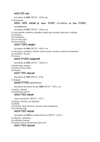 04523 ‫מס‬ mac
procedente de 4549; DITAT - 1223a; adj
1) desesperado
04524 ‫מסב‬ mecab pl. masc. ‫מסבים‬ m ̂ecibbiym ou fem. ‫מסבות‬
m ̂ecibbowth
procedente de 5437; DITAT - 1456c; n m
1) coisa redonda, arredores, redondeza, aquilo que circunda, aquilo que é redondo
1a) arredores
1a1) imediações
1a2) ao redor (adv)
1b) mesa redonda
04525 ‫מסגר‬ macger
procedente de 5462; DITAT - 1462c; n m
1) uma tranca, serralheiro, ferreiro, cárcere, prisão, cercado, construtor de baluartes
1a) serralheiro, ferreiro
1b) cárcere
04526 ‫מסגרת‬ micgereth
procedente de 5462; DITAT - 1462d; n f
1) borda, beira, margem
1a) borda, firmeza, beira
1b) firmeza
04527 ‫מסד‬ maccad
procedente de 3245; DITAT - 875g;
1) fundação
04528 ‫מסדרון‬ micd ̂erown
procedente da mesma raiz que 5468; DITAT - 1467c; n m
1) pórtico, colunata
1a) significado incerto
04529 ‫מסה‬ macah
uma raiz primitiva; DITAT - 1219; v
1) derreter, dissolver, ser liquefeito
1a) (Hifil)
1a1) derreter, fazer dissolver, consumir, fazer desaparecer
1a2) intimidar (fig)
04530 ‫מסה‬ miccah
procedente de 4549 (no sentido de fluxo); DITAT - 1225; n
1) suficiente, suficiência
1a) suficiente, bastante
1b) quantia total ou proporcional (possível)
04531 ‫מסה‬ maccah
 