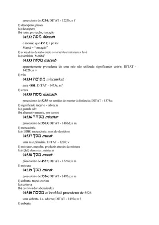 procedente de 5254; DITAT - 1223b; n f
1) desespero, prova
1a) desespero
1b) teste, provação, tentação
04532 ‫מסה‬ Maccah
o mesmo que 4531; n pr loc
Massá = “tentação”
1) o local no deserto onde os israelitas tentaram a Javé
1a) também ’Meribá’
04533 ‫מסוה‬ macveh
aparentemente procedente de uma raiz não utilizada significando cobrir; DITAT -
1472b; n m
1) véu
04534 ‫מסוכה‬ m ̂ecuwkah
para 4881; DITAT - 1475a; n f
1) cerca
04535 ‫מסח‬ maccach
procedente de 5255 no sentido de manter à distância; DITAT - 1374a;
1) significado incerto - talvez n
1a) guarda adv
1b) alternativamente, por turnos
04536 ‫מסחר‬ micchar
procedente de 5503; DITAT - 1486d; n m
1) mercadoria
1a) (BDB) mercadoria; sentido duvidoso
04537 ‫מסך‬ macak
uma raiz primária; DITAT - 1220; v
1) misturar, mesclar, produzir através da mistura
1a) (Qal) derramar, misturar
04538 ‫מסך‬ mecek
procedente de 4537; DITAT - 1220a; n m
1) mistura
04539 ‫מסך‬ macak
procedente de 5526; DITAT - 1492a; n m
1) coberta, trapo, cortina
1a) coberta
1b) cortina (do tabernáculo)
04540 ‫מסכה‬ m ̂ecukkah procedente de 5526
uma coberta, i.e. adorno; DITAT - 1492a; n f
1) coberta
 