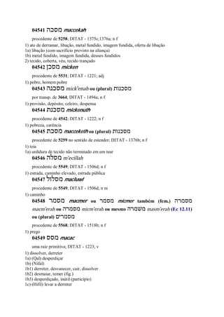 04541 ‫מסכה‬ maccekah
procedente de 5258; DITAT - 1375c,1376a; n f
1) ato de derramar, libação, metal fundido, imagem fundida, oferta de libação
1a) libação (com sacrifício previsto na aliança)
1b) metal fundido, imagem fundida, deuses fundidos
2) tecido, coberta, véu, tecido trançado
04542 ‫מסכן‬ micken
procedente de 5531; DITAT - 1221; adj
1) pobre, homem pobre
04543 ‫מסכנה‬ mick ̂enah ou (plural) ‫מסכנות‬
por transp. de 3664; DITAT - 1494a; n f
1) provisão, depósito, celeiro, despensa
04544 ‫מסכנת‬ mickenuth
procedente de 4542; DITAT - 1222; n f
1) pobreza, carência
04545 ‫מסכת‬ macceketh ou (plural) ‫מסכנות‬
procedente de 5259 no sentido de estender; DITAT - 1376b; n f
1) teia
1a) urdidura de tecido não terminado em um tear
04546 ‫מסלה‬ m ̂ecillah
procedente de 5549; DITAT - 1506d; n f
1) estrada, caminho elevado, estrada pública
04547 ‫מסלול‬ macluwl
procedente de 5549; DITAT - 1506d; n m
1) caminho
04548 ‫מסמר‬ macmer ou ‫מסמר‬ micmer também (fem.) ‫מסמרה‬
macm ̂erah ou ‫מסמרה‬ micm ̂erah ou mesmo ‫משׁמרה‬ masm ̂erah (Ec 12.11)
ou (plural) ‫מסמרים‬
procedente de 5568; DITAT - 1518b; n f
1) prego
04549 ‫מסס‬ macac
uma raiz primitiva; DITAT - 1223; v
1) dissolver, derreter
1a) (Qal) desperdiçar
1b) (Nifal)
1b1) derreter, desvanecer, cair, dissolver
1b2) desmaiar, temer (fig.)
1b3) desperdiçado, inútil (particípio)
1c) (Hifil) levar a derreter
 
