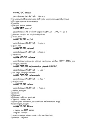 04550 ‫מסע‬ macca ̀
procedente de 5265; DITAT - 1380a; n m
1) levantamento (de estacas), ação de levantar acampamento, partida, jornada
1a) levantar, encerrar acampamento
1b) partida
1c) estação, parada, jornada
04551 ‫מסע‬ macca ̀
procedente de 5265 no sentido de projetar; DITAT - 1380b,1381a; n m
1) pedreira, extração, ato de quebrar (pedras)
2) míssil, dardo
04552 ‫מסעד‬ mic ̀ad
procedente de 5582; DITAT - 1525a; n m
1) apoio, pilar
04553 ‫מספד‬ micepd
procedente de 5594; DITAT - 1530a; n m
1) lamentação
04554 ‫מספוא‬ micpow’
procedente de uma raiz não utilizada significando recolher; DITAT - 1529a; n m
1) forragem, alimento
04555 ‫מספחה‬ micpachah ou (plural) ‫מספחות‬
procedente de 5596; DITAT - 1534c; n f
1) véu longo, véu (algo esticado)
04556 ‫מספחת‬ micpachath
procedente de 5596; DITAT - 1534b; n f
1) erupção, sarna
04557 ‫מספר‬ micpar
procedente de 5608; DITAT - 1540e; n m
1) número, narração
1a) número
1a1) número
1a2) inumerável (com negativa)
1a3) pouco, contável (só)
1a4) contagem, em número, de acordo com o número (com prep)
1b) recontagem, relação
04558 ‫מספר‬ Micpar
o mesmo que 4457; n pr m
Mispar = “número”
1) um daqueles que retornaram do exílio com Zorobabel
1a) também ’Misperete’
 