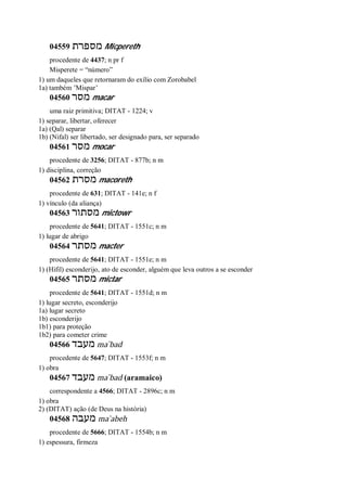 04559 ‫מספרת‬ Micpereth
procedente de 4437; n pr f
Misperete = “número”
1) um daqueles que retornaram do exílio com Zorobabel
1a) também ’Mispar’
04560 ‫מסר‬ macar
uma raiz primitiva; DITAT - 1224; v
1) separar, libertar, oferecer
1a) (Qal) separar
1b) (Nifal) ser libertado, ser designado para, ser separado
04561 ‫מסר‬ mocar
procedente de 3256; DITAT - 877b; n m
1) disciplina, correção
04562 ‫מסרת‬ macoreth
procedente de 631; DITAT - 141e; n f
1) vínculo (da aliança)
04563 ‫מסתור‬ mictowr
procedente de 5641; DITAT - 1551c; n m
1) lugar de abrigo
04564 ‫מסתר‬ macter
procedente de 5641; DITAT - 1551e; n m
1) (Hifil) esconderijo, ato de esconder, alguém que leva outros a se esconder
04565 ‫מסתר‬ mictar
procedente de 5641; DITAT - 1551d; n m
1) lugar secreto, esconderijo
1a) lugar secreto
1b) esconderijo
1b1) para proteção
1b2) para cometer crime
04566 ‫מעבד‬ ma ̀bad
procedente de 5647; DITAT - 1553f; n m
1) obra
04567 ‫מעבד‬ ma ̀bad (aramaico)
correspondente a 4566; DITAT - 2896c; n m
1) obra
2) (DITAT) ação (de Deus na história)
04568 ‫מעבה‬ ma ̀abeh
procedente de 5666; DITAT - 1554b; n m
1) espessura, firmeza
 