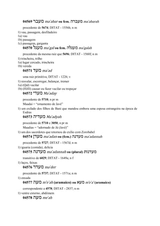 04569 ‫מעבר‬ ma ̀abar ou fem. ‫מעברה‬ ma ̀abarah
procedente de 5674; DITAT - 1556h; n m
1) vau, passagem, desfiladeiro
1a) vau
1b) passagem
1c) passagem, garganta
04570 ‫מעגל‬ ma ̀gal ou fem. ‫מעגלה‬ ma ̀galah
procedente da mesma raiz que 5696; DITAT - 1560f; n m
1) trincheira, trilho
1a) lugar cercado, trincheira
1b) vereda
04571 ‫מעד‬ ma ̀ad
uma raiz primitiva; DITAT - 1226; v
1) resvalar, escorregar, balançar, tremer
1a) (Qal) vacilar
1b) (Hifil) causar ou fazer vacilar ou tropeçar
04572 ‫מעדי‬ Ma ̀aday
procedente de 5710; n pr m
Maadai = “ornamento de Javé”
1) um exilado dos filhos de Bani que mandou embora uma esposa estrangeira na época de
Esdras
04573 ‫מעדיה‬ Ma ̀adyah
procedente de 5710 e 3050; n pr m
Maadias = “adornado de Já (Javé)”
1) um dos sacerdotes que retornou do exílio com Zorobabel
04574 ‫מעדן‬ ma ̀adan ou (fem.) ‫מעדנה‬ ma ̀adannah
procedente de 5727; DITAT - 1567d; n m
1) iguaria (comida), delícia
04575 ‫מעדנה‬ ma ̀adannah ou (plural) ‫מעדנות‬
transitivo de 6029; DITAT - 1649a; n f
1) laços, faixas
04576 ‫מעדר‬ ma ̀der
procedente de 5737; DITAT - 1571a; n m
1) enxada
04577 ‫מעה‬ m ̂e ̀ah (aramaico) ou ‫מעא‬ m ̂e ̀a’ (aramaico)
correspondente a 4578; DITAT - 2837; n m
1) ventre externo, abdômem
04578 ‫מעה‬ me ̀ah
 