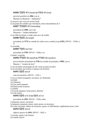 04586 ‫מעוני‬ M ̂e ̀uwniy ou ‫מעיני‬ M ̂e ̀iyniy
provável gentílico de 4584; n pr m
Meunim ou Meunitas = “habitações”
1) um povo que viveu no sul de Canaã
2) um grupo de exilados que retornaram, talvez descendentes do 1
04587 ‫מעונתי‬ M ̂e ̀ownothay
procedente de 4585; n pr m pl
Meonotai = “minhas habitações”
1) um filho de Otniel, o irmão mais novo de Calebe
04588 ‫מעוף‬ ma ̀uwph
procedente de 5774 no sentido de cobrir com a sombra [veja 4155]; DITAT - 1583b; n
m
1) escuridão
04589 ‫מעור‬ ma ̀owr
procedente de 5783; DITAT - 1588a; n m
1) nudez, vergonha
04590 ‫מעזיה‬ Ma ̀azyah ou ‫מעזיהו‬ Ma ̀azyahuw
provavelmente procedente de 5756 (no sentido de proteção) e 3050; n pr m
Maazias = “consolo de Javé”
1) um sacerdote encarregado do 24o. turno na época de Davi
2) um sacerdote que assinou a aliança com Neemias
04591 ‫מעט‬ ma ̀at
uma raiz primitiva; DITAT - 1228; v
1) ser ou tornar-se pequeno, ser pouco, ser diminuído
1a) (Qal)
1a1) diminuir
1a2) ser muito pequeno
1b) (Piel) tornar-se pouco
1c) (Hifil)
1c1) tornar pequeno, tornar pouco, diminuir
1c2) dar menos
04592 ‫מעט‬ m ̂e ̀at ou ‫מעט‬ m ̂e ̀at
procedente de 4591; DITAT - 1228a; subst
1) pequenez, pouco, um pouco
1a) pequeno, pequenez, pouco, muito pouco, só um pouco
1b) como um pouco, dentro de um pouco, quase, só, dificilmente, rapidamente pouco valor
04593 ‫מעט‬ ma ̀ot
adjetivo passivo de 4591; DITAT - 1602; n
1) envolto, seguro com firmeza
1a) sentido incerto
 