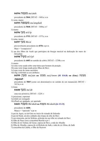 04594 ‫מעטה‬ ma ̀ateh
procedente de 5844; DITAT - 1601a; n m
1) veste, manto
04595 ‫מעטפה‬ ma ̀ataphah
procedente de 5848; DITAT - 1606a; n f
1) manto
04596 ‫מעי‬ m ̂e ̀iy
procedente de 5753; DITAT - 1577e; n m
1) ruína, monte
04597 ‫מעי‬ Ma ̀ai
provavelmente procedente de 4578; n pr m
Maai = “compassivo”
1) um dos filhos de Asafe que participou da liturgia musical na dedicação do muro de
Jerusalém
04598 ‫מעיל‬ m ̂e ̀iyl
procedente de 4603 no sentido de cobrir; DITAT - 1230b; n m
1) manto
1a) uma veste usada sobre uma túnica por homens de posição
1b) uma veste longa usada pelas filhas de Davi
1c) uma veste do sumo sacerdote
1d) (fig.) referindo-se aos atributos
04599 ‫מעין‬ ma ̀yan ou ‫מעינו‬ ma ̀y ̂enow (Sl 114.8) ou (fem.) ‫מעינה‬
màyanah
procedente de 5869 (como um denominativo no sentido de um manancial); DITAT -
1613a; n m
1) fonte
04600 ‫מעך‬ ma ̀ak
uma raiz primitiva; DITAT - 1229; v
1) pressionar, espremer
1a) (Qal) ser esmagado
1b) (Pual) ser apalpado, ser apertado
04601 ‫מעכה‬ Ma ̀akah ou ‫מעכת‬ Ma ̀akath (Js 13.13)
procedente de 4600;
Maaca = “opressão” n pr m
1) pai de Aquis, rei de Gate no início do reinado de Salomão
2) pai de Hanã, um dos soldados das tropas de elite de Davi
3) um simeonita, pai de Sefatias, príncipe da sua tribo no reinado de Davi
4) filho de Naor com a concubina Reumá n pr f
5) filha do rei Talmai, de Gesur, esposa de Davi, e mãe de Absalão
6) filha de Absalão, esposa do rei Roboão de Judá, e mãe do rei Abias, de Judá
7) concubina de Calebe, o filho de Hezrom
 
