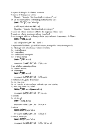8) esposa de Maquir, da tribo de Manassés
9) esposa de Jeiel, pai de Gibeão
Maacate = “pressão (literalmente ela pressionou)” n pr
10) um povo mercenário contratado para lutar contra Davi
04602 ‫מעכתי‬ Ma ̀akathiy
gentílico procedente de 4601; adj
Macatitas = “pressão (literalmente ela pressionou)”
1) usado em relação a um dos soldados das tropas de elite de Davi
2) usado em relação a um associado de Ismael col
3) um povo que habitava na Transjordânia, provavelmente descendentes de Maaca
04603 ‫מעל‬ ma ̀al
uma raiz primitiva; DITAT - 1230; v
1) agir com infidelidade, agir traiçoeiramente, transgredir, cometer transgressão
1a) (Qal) agir com infidelidade ou traiçoeiramente
1a1) contra homem
1a2) contra Deus
1a3) contra coisa consagrada
1a4) contra o marido
04604 ‫מעל‬ ma ̀al
procedente de 4603; DITAT - 1230a; n m
1) ato infiel ou traiçoeiro, ofensa
1a) contra o homem
1b) contra Deus
04605 ‫מעל‬ ma ̀al
procedente de 5927; DITAT - 1624k subst
1) parte mais alta, parte de cima adv
1a) em cima prep
1b) em cima de, acima, em lugar mais alto que com locativo
1c) para cima, mais alto, acima
04606 ‫מעל‬ me ̀al (aramaico)
procedente de 5954; DITAT - 2911a; n m
1) entrada
1a) pôr-do-sol
04607 ‫מעל‬ mo ̀al
procedente de 5927; DITAT - 1624i; n m
1) subida
04608 ‫מעלה‬ ma ̀aleh
procedente de 5927; DITAT - 1624j; n m
1) subida, inclinação
04609 ‫מעלה‬ ma ̀alah
procedente de 4608; DITAT - 1624L,1624m; n f
 