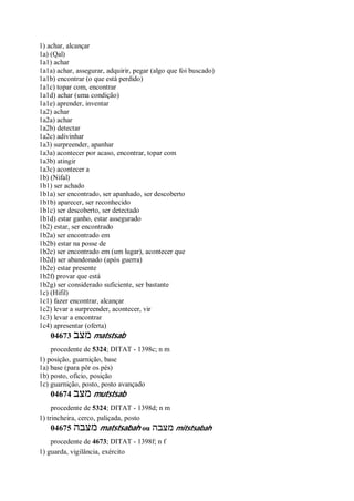1) achar, alcançar
1a) (Qal)
1a1) achar
1a1a) achar, assegurar, adquirir, pegar (algo que foi buscado)
1a1b) encontrar (o que está perdido)
1a1c) topar com, encontrar
1a1d) achar (uma condição)
1a1e) aprender, inventar
1a2) achar
1a2a) achar
1a2b) detectar
1a2c) adivinhar
1a3) surpreender, apanhar
1a3a) acontecer por acaso, encontrar, topar com
1a3b) atingir
1a3c) acontecer a
1b) (Nifal)
1b1) ser achado
1b1a) ser encontrado, ser apanhado, ser descoberto
1b1b) aparecer, ser reconhecido
1b1c) ser descoberto, ser detectado
1b1d) estar ganho, estar assegurado
1b2) estar, ser encontrado
1b2a) ser encontrado em
1b2b) estar na posse de
1b2c) ser encontrado em (um lugar), acontecer que
1b2d) ser abandonado (após guerra)
1b2e) estar presente
1b2f) provar que está
1b2g) ser considerado suficiente, ser bastante
1c) (Hifil)
1c1) fazer encontrar, alcançar
1c2) levar a surpreender, acontecer, vir
1c3) levar a encontrar
1c4) apresentar (oferta)
04673 ‫מצב‬ matstsab
procedente de 5324; DITAT - 1398c; n m
1) posição, guarnição, base
1a) base (para pôr os pés)
1b) posto, ofício, posição
1c) guarnição, posto, posto avançado
04674 ‫מצב‬ mutstsab
procedente de 5324; DITAT - 1398d; n m
1) trincheira, cerco, paliçada, posto
04675 ‫מצבה‬ matstsabah ou ‫מצבה‬ mitstsabah
procedente de 4673; DITAT - 1398f; n f
1) guarda, vigilância, exército
 