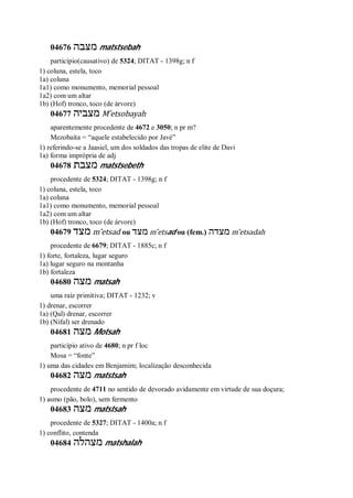 04676 ‫מצבה‬ matstsebah
particípio(causativo) de 5324; DITAT - 1398g; n f
1) coluna, estela, toco
1a) coluna
1a1) como monumento, memorial pessoal
1a2) com um altar
1b) (Hof) tronco, toco (de árvore)
04677 ‫מצביה‬ M ̂etsobayah
aparentemente procedente de 4672 e 3050; n pr m?
Mezobaíta = “aquele estabelecido por Javé”
1) referindo-se a Jaasiel, um dos soldados das tropas de elite de Davi
1a) forma imprópria de adj
04678 ‫מצבת‬ matstsebeth
procedente de 5324; DITAT - 1398g; n f
1) coluna, estela, toco
1a) coluna
1a1) como monumento, memorial pessoal
1a2) com um altar
1b) (Hof) tronco, toco (de árvore)
04679 ‫מצד‬ m ̂etsad ou ‫מצד‬ m ̂etsad ou (fem.) ‫מצדה‬ m ̂etsadah
procedente de 6679; DITAT - 1885c; n f
1) forte, fortaleza, lugar seguro
1a) lugar seguro na montanha
1b) fortaleza
04680 ‫מצה‬ matsah
uma raiz primitiva; DITAT - 1232; v
1) drenar, escorrer
1a) (Qal) drenar, escorrer
1b) (Nifal) ser drenado
04681 ‫מצה‬ Motsah
particípio ativo de 4680; n pr f loc
Mosa = “fonte”
1) uma das cidades em Benjamim; localização desconhecida
04682 ‫מצה‬ matstsah
procedente de 4711 no sentido de devorado avidamente em virtude de sua doçura;
1) asmo (pão, bolo), sem fermento
04683 ‫מצה‬ matstsah
procedente de 5327; DITAT - 1400a; n f
1) conflito, contenda
04684 ‫מצהלה‬ matshalah
 