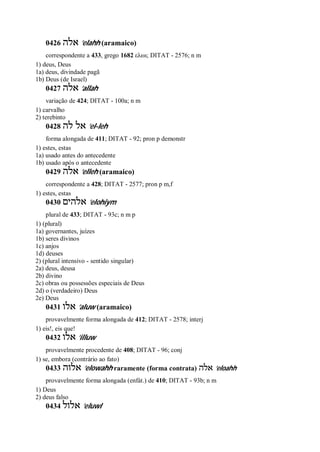 0426 ‫אלה‬ ’elahh (aramaico)
correspondente a 433, grego 1682 ελωι; DITAT - 2576; n m
1) deus, Deus
1a) deus, divindade pagã
1b) Deus (de Israel)
0427 ‫אלה‬ ’allah
variação de 424; DITAT - 100a; n m
1) carvalho
2) terebinto
0428 ‫לה‬ ‫אל‬ ’el-leh
forma alongada de 411; DITAT - 92; pron p demonstr
1) estes, estas
1a) usado antes do antecedente
1b) usado após o antecedente
0429 ‫אלה‬ ’elleh (aramaico)
correspondente a 428; DITAT - 2577; pron p m,f
1) estes, estas
0430 ‫אלהים‬ ’elohiym
plural de 433; DITAT - 93c; n m p
1) (plural)
1a) governantes, juízes
1b) seres divinos
1c) anjos
1d) deuses
2) (plural intensivo - sentido singular)
2a) deus, deusa
2b) divino
2c) obras ou possessões especiais de Deus
2d) o (verdadeiro) Deus
2e) Deus
0431 ‫אלו‬ ’aluw (aramaico)
provavelmente forma alongada de 412; DITAT - 2578; interj
1) eis!, eis que!
0432 ‫אלו‬ ’illuw
provavelmente procedente de 408; DITAT - 96; conj
1) se, embora (contrário ao fato)
0433 ‫אלוה‬ ’elowahh raramente (forma contrata) ‫אלה‬ ’eloahh
provavelmente forma alongada (enfát.) de 410; DITAT - 93b; n m
1) Deus
2) deus falso
0434 ‫אלול‬ ’eluwl
 
