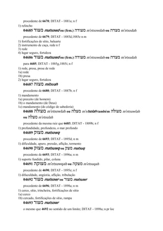 procedente de 6670; DITAT - 1881a; n f
1) relincho
04685 ‫מצוד‬ matsowd ou (fem.) ‫מצודה‬ m ̂etsowdah ou ‫מצדה‬ m ̂etsodah
procedente de 6679; DITAT - 1885d,1885e n m
1) fortificações de sítio, baluarte
2) instrumento de caça, rede n f
3) rede
4) lugar seguro, fortaleza
04686 ‫מצוד‬ matsuwd ou (fem.) ‫מצודה‬ m ̂etsuwdah ou ‫מצדה‬ m ̂etsudah
para 4685; DITAT - 1885g,1885i; n f
1) rede, presa, presa de rede
1a) rede
1b) presa
2) lugar seguro, fortaleza
04687 ‫מצוה‬ mitsvah
procedente de 6680; DITAT - 1887b; n f
1) mandamento
1a) preceito (de homem)
1b) o mandamento (de Deus)
1c) mandamento (do código de sabedoria)
04688 ‫מצולה‬ m ̂etsowlah ou ‫מצלה‬ m ̂etsolah também ‫מצולה‬ m ̂etsuwlah
ou ‫מצלה‬ m ̂etsulah
procedente da mesma raiz que 6683; DITAT - 1889b; n f
1) profundidade, profundeza, o mar profundo
04689 ‫מצוק‬ matsowq
procedente de 6693; DITAT - 1895d; n m
1) dificuldade, apuro, pressão, aflição, tormento
04690 ‫מצוק‬ matsuwq ou ‫מצק‬ matsuq
procedente de 6693; DITAT - 1896a; n m
1) suporte fundido, pilar, coluna
04691 ‫מצוקה‬ m ̂etsuwqah ou ‫מצקה‬ m ̂etsuqah
procedente de 4690; DITAT - 1895e; n f
1) difuculdade, angústia, aflição, tribulação
04692 ‫מצור‬ matsowr ou ‫מצור‬ matsuwr
procedente de 6696; DITAT - 1898a; n m
1) cerco, sítio, trincheira, fortificações de sítio
1a) cerco
1b) cercado, fortificações de sítio, rampa
04693 ‫מצור‬ matsowr
o mesmo que 4692 no sentido de um limite; DITAT - 1898a; n pr loc
 