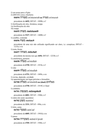 1) um nome para o Egito
2) (DITAT) cerco, trincheira
04694 ‫מצורה‬ m ̂etsuwrah ou ‫מצרה‬ m ̂etsurah
procedente de 4692; DITAT - 1898b; n f
1) fortificações de sítio, fortaleza, rampa
1a) fortificações de sítio
1b) rampa
04695 ‫מצות‬ matstsuwth
procedente de 5327; DITAT - 1400b; n f
1) conflito, contenda
04696 ‫מצח‬ metsach
procedente de uma raiz não utilizada significando ser claro, i.e. conspícuo; DITAT -
1233a; n m
1) testa, fronte
04697 ‫מצחה‬ mitschah
procedente da mesma raiz que 4696; DITAT - 1233b; n f
1) caneleira(s), perneira
04698 ‫מצלה‬ m ̂etsillah
procedente de 6750; DITAT - 1919e; n f
1) sino
04699 ‫מצלה‬ m ̂etsullah
procedente de 6751; DITAT - 1889c; n m
1) ravina, depresão, cavidade
1a) aparentemente um lugar próximo a Jerusalém
04700 ‫מצלת‬ m ̂etseleth ou (dual) ‫מצלת‬‫ים‬
procedente de 6750; DITAT - 1919f; n f dual
1) címbalos
04701 ‫מצנפת‬ mitsnepheth
procedente de 6801; DITAT - 1940c; n f
1) mitra (do sumo sacerdote)
04702 ‫מצע‬ matstsa ̀
procedente de 3331; DITAT - 896c; n m
1) leito, cama
04703 ‫מצעד‬ mits ̀ad
procedente de 6805; DITAT - 1943d; n m
1) passo
04704 ‫מצעירה‬ mitsts ̂e ̀iyrah
procedente de 4705; DITAT - 1948c; n f
 