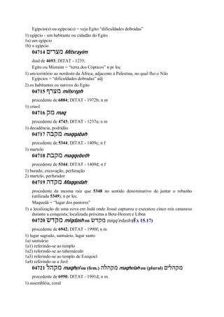 Egípcio(s) ou egípcia(s) = veja Egito “dificuldades dobradas”
1) egípcio - um habitante ou cidadão do Egito
1a) um egípcio
1b) o egípcio
04714 ‫מצרים‬ Mitsrayim
dual de 4693; DITAT - 1235;
Egito ou Mizraim = “terra dos Cópticos” n pr loc
1) um território ao nordeste da África, adjacente à Palestina, no qual flui o Nilo
Egípcios = “dificuldades dobradas” adj
2) os habitantes ou nativos do Egito
04715 ‫מצרף‬ mitsreph
procedente de 6884; DITAT - 1972b; n m
1) crisol
04716 ‫מק‬ maq
procedente de 4743; DITAT - 1237a; n m
1) decadência, podridão
04717 ‫מקבה‬ maqqabah
procedente de 5344; DITAT - 1409c; n f
1) martelo
04718 ‫מקבת‬ maqqebeth
procedente de 5344; DITAT - 1409d; n f
1) burado, excavação, perfuração
2) martelo, perfurador
04719 ‫מקדה‬ Maqqedah
procedente da mesma raiz que 5348 no sentido denominativo de juntar o rebanho
(utilizada 5349); n pr loc
Maquedá = “lugar dos pastores”
1) a localização de uma cova em Judá onde Josué capturou e executou cinco reis cananeus
durante a conquista; localizada próxima a Bete-Horom e Libna
04720 ‫מקדש‬ miqdash ou ‫מקדשׂ‬ miqq ̂edash (Êx 15.17)
procedente de 6942; DITAT - 1990f; n m
1) lugar sagrado, santuário, lugar santo
1a) santuário
1a1) referindo-se ao templo
1a2) referindo-se ao tabernáculo
1a3) referindo-se ao templo de Ezequiel
1a4) referindo-se a Javé
04721 ‫מקהל‬ maqhel ou (fem.) ‫מקהלה‬ maqhelah ou (plural) ‫מקהלים‬
procedente de 6950; DITAT - 1991d; n m
1) assembléia, coral
 