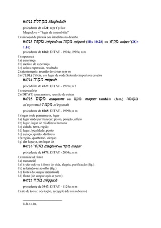 04722 ‫מקהלת‬ Maqheloth
procedente de 4721; n pr f pl loc
Maquelote = “lugar da assembléia”
1) um local de parada dos israelitas no deserto
04723 ‫מקוה‬ miqveh ou ‫מקוה‬ miqveh (1Rs 10.28) ou ‫מקוא‬ miqve’ (2Cr
1.16)
procedente de 6960; DITAT - 1994c,1995a; n m
1) esperança
1a) esperança
1b) motivo de esperança
1c) coisas esperadas, resultado
2) ajuntamento, reunião de coisas n pr m
3) (CLBL) Cilícia, um lugar de onde Salomão importava cavalos
04724 ‫מקוה‬ miqvah
procedente de 4723; DITAT - 1995a; n f
1) reservatório
2) (DITAT) ajuntamento, reunião de coisas
04725 ‫מקום‬ maqowm ou ‫מקם‬ maqom também (fem.) ‫מקומה‬
m ̂eqowmah ‫מקמה‬ m ̂eqomah
procedente de 6965; DITAT - 1999h; n m
1) lugar onde permanecer, lugar
1a) lugar onde permanecer, posto, posição, ofício
1b) lugar, lugar de residência humana
1c) cidade, terra, região
1d) lugar, localidade, ponto
1e) espaço, quarto, distância
1f) região, quarteirão, direção
1g) dar lugar a, em lugar de
04726 ‫מקור‬ maqowr ou ‫מקר‬ maqor
procedente de 6979; DITAT - 2004a; n m
1) manancial, fonte
1a) manancial
1a1) referindo-se à fonte de vida, alegria, purificação (fig.)
1b) referindo-se ao olho (fig.)
1c) fonte (do sangue menstrual)
1d) fluxo (de sangue após o parto)
04727 ‫מקח‬ miqqach
procedente de 3947; DITAT - 1124e; n m
1) ato de tomar, aceitação, recepção (de um suborno)
CLBL CLBL
 