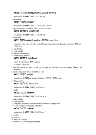 04728 ‫מקחה‬ maqqachah ou (plural) ‫מקחות‬
procedente de 3947; DITAT - 1124f; n f
1) mercadoria
04729 ‫מקטר‬ miqtar
procedente de 6999; DITAT - 2011d,2011e; n m
1) lugar da fumaça sacrificial, altar, lareira, incenso
04730 ‫מקטרת‬ miqtereth
procedente de 4729; DITAT - 2011f; n f
1) incensário
04731 ‫מקל‬ maqqel; ou (fem.) ‫מקלה‬ maqq ̂elah
procedente de uma raiz não utilizada aparentemente significando germinar; DITAT -
1236; n m
1) vara, bordão
1a) vara, bastão
1b) bordão (em viagem)
1c) vara (de adivinhador)
04732 ‫מקלות‬ Miqlowth
plural de (feminino) 4731; n pr m
Miclote = “bordões”
1) um dos filhos de Jeiel, o pai ou príncipe de Gibeão, com sua esposa Maaca; um
benjamita
2) capitão da 2a
divisão do exército de Davi
04733 ‫מקלט‬ miqlat
procedente de 7038 no sentido de alojar; DITAT - 2026a; n m
1) refúgio, asilo
04734 ‫מקלעת‬ miqla ̀ath
procedente de 7049; DITAT - 2031a; n f
1) entalhe
04735 ‫מקנה‬ miqneh
procedente de 7069; DITAT - 2039b; n m
1) gado, criação
1a) gado, criação
1a1) em geral, referindo-se a um animal doméstico e negociável
1b) vacas, ovelhas, cabras (em rebanhos)
04736 ‫מקנה‬ miqnah
procedente de 4735; DITAT - 2039c; n f
1) compra
1a) compra
1b) preço de compra
1c) possessão (adquirida por compra)
 