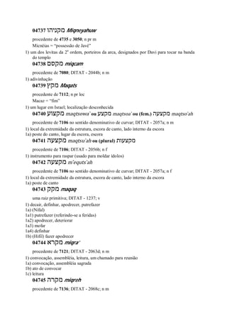 04737 ‫מקניהו‬ Miqneyahuw
procedente de 4735 e 3050; n pr m
Micnéias = “possessão de Javé”
1) um dos levitas da 2a
ordem, porteiros da arca, designados por Davi para tocar na banda
do templo
04738 ‫מקסם‬ miqcam
procedente de 7080; DITAT - 2044b; n m
1) adivinhação
04739 ‫מקץ‬ Maqats
procedente de 7112; n pr loc
Macaz = “fim”
1) um lugar em Israel; localização desconhecida
04740 ‫מקצוע‬ maqtsowa ̀ ou ‫מקצע‬ maqtsoa ̀ ou (fem.) ‫מקצעה‬ maqtso ̀ah
procedente de 7106 no sentido denominativo de curvar; DITAT - 2057a; n m
1) local da extremidade da estrutura, escora de canto, lado interno da escora
1a) poste do canto, lugar da escora, escora
04741 ‫מקצעה‬ maqtsu ̀ah ou (plural) ‫מקצעות‬
procedente de 7106; DITAT - 2056b; n f
1) instrumento para raspar (usado para moldar ídolos)
04742 ‫מקצעה‬ m ̂equts ̀ah
procedente de 7106 no sentido denominativo de curvar; DITAT - 2057a; n f
1) local da extremidade da estrutura, escora de canto, lado interno da escora
1a) poste de canto
04743 ‫מקק‬ maqaq
uma raiz primitiva; DITAT - 1237; v
1) decair, definhar, apodrecer, putrefazer
1a) (Nifal)
1a1) putrefazer (referindo-se a feridas)
1a2) apodrecer, deteriorar
1a3) mofar
1a4) definhar
1b) (Hifil) fazer apodrecer
04744 ‫מקרא‬ miqra’
procedente de 7121; DITAT - 2063d; n m
1) convocação, assembléia, leitura, um chamado para reunião
1a) convocação, assembléia sagrada
1b) ato de convocar
1c) leitura
04745 ‫מקרה‬ miqreh
procedente de 7136; DITAT - 2068c; n m
 
