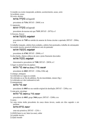 1) reunião ou evento inesperado, acidente, acontecimento, acaso, sorte
1a) acidente, acaso
1b) sorte, destino
04746 ‫מקרה‬ m ̂eqareh
procedente de 7136; DITAT - 2068f; n m
1) vigamento
04747 ‫מקרה‬ m ̂eqerah
procedente da mesma raiz que 7119; DITAT - 2077d; n f
1) frescura, frescor
04748 ‫מקשה‬ miqsheh
procedente de 7185 no sentido de amarrar de forma circular e apertado; DITAT - 2086a;
n m
1) trabalho trançado, cabelos bem cuidados, cabelos bem penteados, trabalho de entrançador
1a) sentido incerto; possível referência à arte do penteado
04749 ‫מקשה‬ miqshah
procedente de 4748; DITAT - 2086b; n f
1) obra batida, objetos cúlticos de ouro e prata finamente decorados
04750 ‫מקוה‬ miqshah
denominativo procedente de 7180; DITAT - 2083b; n f
1) lugar ou planta7cão de pepinos
04751 ‫מר‬ mar ou (fem.) ‫מרה‬ marah
procedente de 4843; DITAT - 1248a,1248c adj
1) amargo, amargura
1a) referindo-se à água ou comida
1b) referindo-se ao fim da adúltera, fim da imoralidade, clamor (fig.)
1c) referindo-se à dor (substantivo) adv
2) amargamente
04752 ‫מר‬ mar
procedente de 4843 no seu sentido original de destilação; DITAT - 1249a; n m
1) uma gota, um pingo
04753 ‫מר‬ more ou ‫מור‬ mowr
procedente de 4843, grego 3464 μυρον; DITAT - 1248b; n m
1) mirra
1a) uma resina árabe procedente da casca duma árvore, usada em óleo sagrado e em
perfume
04754 ‫מרא‬ mara’
uma raiz primitiva; DITAT - 1238; v
1) (Hifil) bater (o ar), bater (as asas), saltar
1a) sentido incerto
2) (Qal) imundo
 
