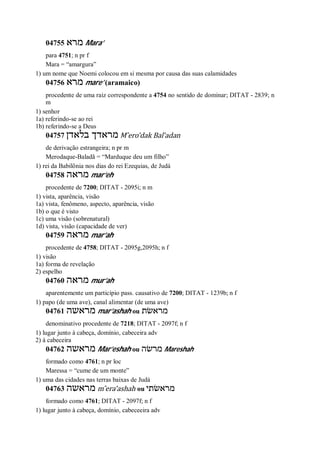 04755 ‫מרא‬ Mara’
para 4751; n pr f
Mara = “amargura”
1) um nome que Noemi colocou em si mesma por causa das suas calamidades
04756 ‫מרא‬ mare’ (aramaico)
procedente de uma raiz correspondente a 4754 no sentido de dominar; DITAT - 2839; n
m
1) senhor
1a) referindo-se ao rei
1b) referindo-se a Deus
04757 ‫בלאדן‬ ‫מראדך‬ M ̂ero’dak Bal’adan
de derivação estrangeira; n pr m
Merodaque-Baladã = “Marduque deu um filho”
1) rei da Babilônia nos dias do rei Ezequias, de Judá
04758 ‫מראה‬ mar’eh
procedente de 7200; DITAT - 2095i; n m
1) vista, aparência, visão
1a) vista, fenômeno, aspecto, aparência, visão
1b) o que é visto
1c) uma visão (sobrenatural)
1d) vista, visão (capacidade de ver)
04759 ‫מראה‬ mar’ah
procedente de 4758; DITAT - 2095g,2095h; n f
1) visão
1a) forma de revelação
2) espelho
04760 ‫מראה‬ mur’ah
aparentemente um particípio pass. causativo de 7200; DITAT - 1239b; n f
1) papo (de uma ave), canal alimentar (de uma ave)
04761 ‫מראשה‬ mar’ashah ou ‫מראשׂת‬
denominativo procedente de 7218; DITAT - 2097f; n f
1) lugar junto à cabeça, domínio, cabeceira adv
2) à cabeceira
04762 ‫מראשה‬ Mar’eshah ou ‫מרשׂה‬ Mareshah
formado como 4761; n pr loc
Maressa = “cume de um monte”
1) uma das cidades nas terras baixas de Judá
04763 ‫מראשה‬ m ̂era’ashah ou ‫מראשׂתי‬
formado como 4761; DITAT - 2097f; n f
1) lugar junto à cabeça, domínio, cabeceeira adv
 