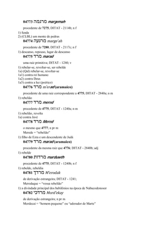 04773 ‫מרגמה‬ margemah
procedente de 7275; DITAT - 2114b; n f
1) funda
2) (CLBL) um monte de pedras
04774 ‫מרגעה‬ marge ̀ah
procedente de 7280; DITAT - 2117c; n f
1) descanso, repouso, lugar de descanso
04775 ‫מרד‬ marad
uma raiz primitiva; DITAT - 1240; v
1) rebelar-se, revoltar-se, ser rebelde
1a) (Qal) rebelar-se, revoltar-se
1a1) contra rei humano
1a2) contra Deus
1a3) contra a luz (poético)
04776 ‫מרד‬ m ̂erad (aramaico)
procedente de uma raiz correspondente a 4775; DITAT - 2840a; n m
1) rebelião
04777 ‫מרד‬ mered
procedente de 4775; DITAT - 1240a; n m
1) rebelião, revolta
1a) contra Javé
04778 ‫מרד‬ Mered
o mesmo que 4777; n pr m
Merede = “rebelião”
1) filho de Ezra e um descendente de Judá
04779 ‫מרד‬ marad (aramaico)
procedente da mesma raiz que 4776; DITAT - 2840b; adj
1) rebelde
04780 ‫מרדות‬ marduwth
procedente de 4775; DITAT - 1240b; n f
1) rebelde, rebeldia
04781 ‫מרדך‬ M ̂erodak
de derivação estrangeira; DITAT - 1241;
Merodaque = “vossa rebelião”
1) a divindade principal dos babilônios na época de Nabucodonosor
04782 ‫מרדכי‬ Mord ̂ekay
de derivação estrangeira; n pr m
Mordecai = “homem pequeno” ou “adorador de Marte”
 