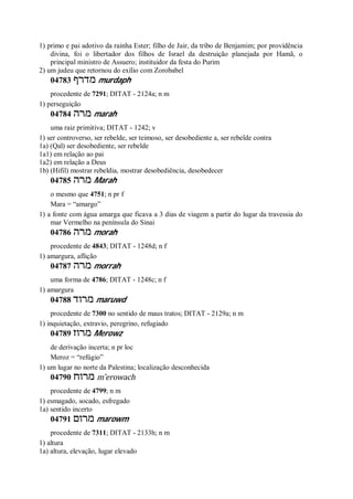 1) primo e pai adotivo da rainha Ester; filho de Jair, da tribo de Benjamim; por providência
divina, foi o libertador dos filhos de Israel da destruição planejada por Hamã, o
principal ministro de Assuero; instituidor da festa do Purim
2) um judeu que retornou do exílio com Zorobabel
04783 ‫מדרף‬ murdaph
procedente de 7291; DITAT - 2124a; n m
1) perseguição
04784 ‫מרה‬ marah
uma raiz primitiva; DITAT - 1242; v
1) ser controverso, ser rebelde, ser teimoso, ser desobediente a, ser rebelde contra
1a) (Qal) ser desobediente, ser rebelde
1a1) em relação ao pai
1a2) em relação a Deus
1b) (Hifil) mostrar rebeldia, mostrar desobediência, desobedecer
04785 ‫מרה‬ Marah
o mesmo que 4751; n pr f
Mara = “amargo”
1) a fonte com água amarga que ficava a 3 dias de viagem a partir do lugar da travessia do
mar Vermelho na península do Sinai
04786 ‫מרה‬ morah
procedente de 4843; DITAT - 1248d; n f
1) amargura, aflição
04787 ‫מרה‬ morrah
uma forma de 4786; DITAT - 1248c; n f
1) amargura
04788 ‫מרוד‬ maruwd
procedente de 7300 no sentido de maus tratos; DITAT - 2129a; n m
1) inquietação, extravio, peregrino, refugiado
04789 ‫מרוז‬ Merowz
de derivação incerta; n pr loc
Meroz = “refúgio”
1) um lugar no norte da Palestina; localização desconhecida
04790 ‫מרוח‬ m ̂erowach
procedente de 4799; n m
1) esmagado, socado, esfregado
1a) sentido incerto
04791 ‫מרום‬ marowm
procedente de 7311; DITAT - 2133h; n m
1) altura
1a) altura, elevação, lugar elevado
 