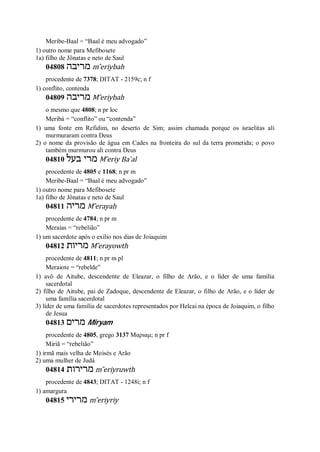 Meribe-Baal = “Baal é meu advogado”
1) outro nome para Mefibosete
1a) filho de Jônatas e neto de Saul
04808 ‫מריבה‬ m ̂eriybah
procedente de 7378; DITAT - 2159c; n f
1) conflito, contenda
04809 ‫מריבה‬ M ̂eriybah
o mesmo que 4808; n pr loc
Meribá = “conflito” ou “contenda”
1) uma fonte em Refidim, no deserto de Sim; assim chamada porque os israelitas ali
murmuraram contra Deus
2) o nome da provisão de água em Cades na fronteira do sul da terra prometida; o povo
também murmurou ali contra Deus
04810 ‫בעל‬ ‫מרי‬ M ̂eriy Ba ̀al
procedente de 4805 e 1168; n pr m
Meribe-Baal = “Baal é meu advogado”
1) outro nome para Mefibosete
1a) filho de Jônatas e neto de Saul
04811 ‫מריה‬ M ̂erayah
procedente de 4784; n pr m
Meraías = “rebelião”
1) um sacerdote após o exílio nos dias de Joiaquim
04812 ‫מריות‬ M ̂erayowth
procedente de 4811; n pr m pl
Meraiote = “rebelde”
1) avô de Aitube, descendente de Eleazar, o filho de Arão, e o líder de uma família
sacerdotal
2) filho de Aitube, pai de Zadoque, descendente de Eleazar, o filho de Arão, e o líder de
uma família sacerdotal
3) líder de uma família de sacerdotes representados por Helcai na época de Joiaquim, o filho
de Jesua
04813 ‫מרים‬ Miryam
procedente de 4805, grego 3137 Μαριαμ; n pr f
Miriã = “rebelião”
1) irmã mais velha de Moisés e Arão
2) uma mulher de Judá
04814 ‫מרירות‬ m ̂eriyruwth
procedente de 4843; DITAT - 1248i; n f
1) amargura
04815 ‫מרירי‬ m ̂eriyriy
 