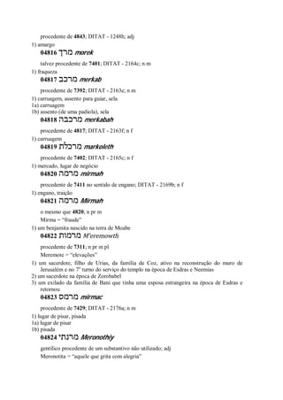 procedente de 4843; DITAT - 1248h; adj
1) amargo
04816 ‫מרך‬ morek
talvez procedente de 7401; DITAT - 2164c; n m
1) fraqueza
04817 ‫מרכב‬ merkab
procedente de 7392; DITAT - 2163e; n m
1) carruagem, assento para guiar, sela
1a) carruagem
1b) assento (de uma padiola), sela
04818 ‫מ‬‫רכבה‬ merkabah
procedente de 4817; DITAT - 2163f; n f
1) carruagem
04819 ‫מרכלת‬ markoleth
procedente de 7402; DITAT - 2165c; n f
1) mercado, lugar de negócio
04820 ‫מרמה‬ mirmah
procedente de 7411 no sentido de engano; DITAT - 2169b; n f
1) engano, traição
04821 ‫מרמה‬ Mirmah
o mesmo que 4820; n pr m
Mirma = “fraude”
1) um benjamita nascido na terra de Moabe
04822 ‫מרמות‬ M ̂eremowth
procedente de 7311; n pr m pl
Meremote = “elevações”
1) um sacerdote, filho de Urias, da família de Coz, ativo na reconstrução do muro de
Jerusalém e no 7o
turno do serviço do templo na época de Esdras e Neemias
2) um sacerdote na época de Zorobabel
3) um exilado da família de Bani que tinha uma esposa estrangeira na época de Esdras e
retornou
04823 ‫מרמס‬ mirmac
procedente de 7429; DITAT - 2176a; n m
1) lugar de pisar, pisada
1a) lugar de pisar
1b) pisada
04824 ‫מרנתי‬ Meronothiy
gentílico procedente de um substantivo não utilizado; adj
Meronotita = “aquele que grita com alegria”
 