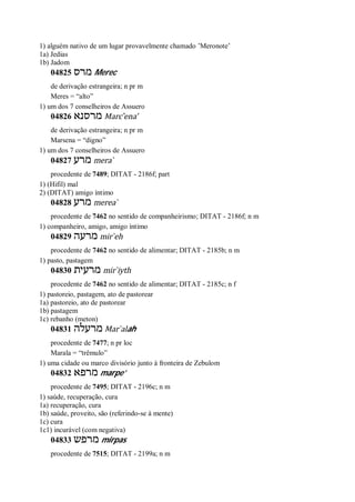 1) alguém nativo de um lugar provavelmente chamado ’Meronote’
1a) Jedias
1b) Jadom
04825 ‫מרס‬ Merec
de derivação estrangeira; n pr m
Meres = “alto”
1) um dos 7 conselheiros de Assuero
04826 ‫מרסנא‬ Marc ̂ena’
de derivação estrangeira; n pr m
Marsena = “digno”
1) um dos 7 conselheiros de Assuero
04827 ‫מרע‬ mera ̀
procedente de 7489; DITAT - 2186f; part
1) (Hifil) mal
2) (DITAT) amigo íntimo
04828 ‫מרע‬ merea ̀
procedente de 7462 no sentido de companheirismo; DITAT - 2186f; n m
1) companheiro, amigo, amigo íntimo
04829 ‫מרעה‬ mir ̀eh
procedente de 7462 no sentido de alimentar; DITAT - 2185b; n m
1) pasto, pastagem
04830 ‫מרעית‬ mir ̀iyth
procedente de 7462 no sentido de alimentar; DITAT - 2185c; n f
1) pastoreio, pastagem, ato de pastorear
1a) pastoreio, ato de pastorear
1b) pastagem
1c) rebanho (meton)
04831 ‫מרעלה‬ Mar ̀alah
procedente de 7477; n pr loc
Marala = “trêmulo”
1) uma cidade ou marco divisório junto à fronteira de Zebulom
04832 ‫מרפא‬ marpe’
procedente de 7495; DITAT - 2196c; n m
1) saúde, recuperação, cura
1a) recuperação, cura
1b) saúde, proveito, são (referindo-se à mente)
1c) cura
1c1) incurável (com negativa)
04833 ‫מרפש‬ mirpas
procedente de 7515; DITAT - 2199a; n m
 