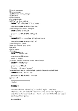 1b1) mostrar amargura
1b2) tornar amargo
1c) (Hifil) tornar amargo, amargar
1d) (Hitpalpel)
1d1) amargurar-se
1d2) estar enfurecido
2) (DITAT) ser forte, fortalecer
04844 ‫מרר‬ m ̂eror ou ‫מרור‬ m ̂erowr
procedente de 4843; DITAT - 1248e; n m
1) coisa amarga, erva amarga, amargura
04845 ‫מררה‬ m ̂ererah
procedente de 4843; DITAT - 1248g; n f
1) fel
04846 ‫מררה‬ m ̂erorah ou ‫מרורה‬ m ̂erowrah
procedente de 4843; DITAT - 1248f; n f
1) coisa amarga, fel, veneno
1a) fel, vesícula biliar (lugar do fel)
1b) veneno
1c) coisa amarga
1d) amargura
04847 ‫מררי‬ M ̂erariy
procedente de 4843; n pr m
Merari = “amargo”
1) o terceiro filho de Levi e líder de uma família levítica
04848 ‫מררי‬ M ̂erariy
procedente de 4847; adj
Meraritas = veja Merari “amargo”
1) descendentes de Merari, o filho de Levi, e membros de uma família levítica
04849 ‫מרשעת‬ mirsha ̀ath
procedente de 7561; DITAT - 2222d; n f
1) perversidade
Hitpalpel
Hitpalpel
Essa forma hebraica é, quanto ao uso, equivalente ao Hitpael, e tem sentido
reflexivo/causativo. O modo distinto ocorre por que certas formas verbais duplicam suas
sílabas finais (as duas letras finais da raiz) e alteram a forma normal triliteral da raiz, que passa
a conter duas letras repetidas.
Ver Hitpael 8819
 