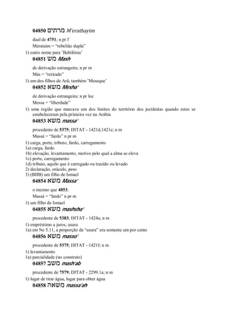 04850 ‫מרתים‬ M ̂erathayim
dual de 4751; n pr f
Merataim = “rebelião dupla”
1) outro nome para ’Babilônia’
04851 ‫מש‬ Mash
de derivação estrangeira; n pr m
Más = “retirado”
1) um dos filhos de Arã; também ’Meseque’
04852 ‫משא‬ Mesha’
de derivação estrangeira; n pr loc
Messa = “liberdade”
1) uma região que marcava um dos limites do território dos joctãnitas quando estes se
estabeleceram pela primeira vez na Arábia
04853 ‫משא‬ massa’
procedente de 5375; DITAT - 1421d,1421e; n m
Massá = “fardo” n pr m
1) carga, porte, tributo, fardo, carregamento
1a) carga, fardo
1b) elevação, levantamento, motivo pelo qual a alma se eleva
1c) porte, carregamento
1d) tributo, aquilo que é carregado ou trazido ou levado
2) declaração, oráculo, peso
3) (BDB) um filho de Ismael
04854 ‫משא‬ Massa’
o mesmo que 4853;
Massá = “fardo” n pr m
1) um filho de Ismael
04855 ‫משא‬ mashsha’
procedente de 5383; DITAT - 1424a; n m
1) empréstimo a juros, usura
1a) em Ne 5.11, a proporção da “usura” era somente um por cento
04856 ‫משא‬ masso’
procedente de 5375; DITAT - 1421f; n m
1) levantamento
1a) parcialidade (no construto)
04857 ‫משב‬ mash’ab
procedente de 7579; DITAT - 2299.1a; n m
1) lugar de tirar água, lugar para obter água
04858 ‫משאה‬ massa’ah
 